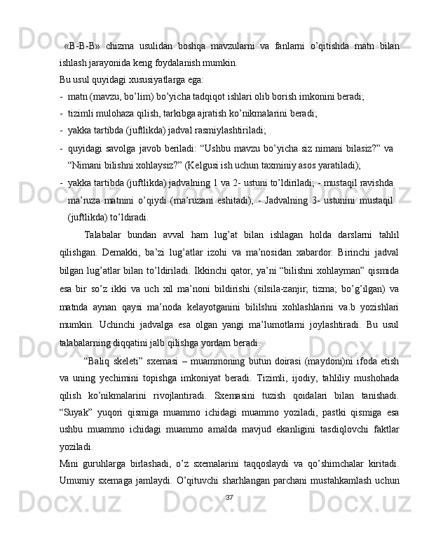   «B-B-B»   chizma   usulidan   boshqa   mavzularni   va   fanlarni   o’qitishda   matn   bilan
ishlash jarayonida keng foydalanish mumkin. 
Bu usul quyidagi xususiyatlarga ega: 
- matn (mavzu, bo’lim) bo’yicha tadqiqot ishlari olib borish imkonini beradi; 
- tizimli mulohaza qilish, tarkibga ajratish ko’nikmalarini beradi; 
- yakka tartibda (juftlikda) jadval rasmiylashtiriladi; 
- quyidagi  savolga   javob beriladi:  “Ushbu  mavzu  bo’yicha  siz  nimani  bilasiz?”  va
“Nimani bilishni xohlaysiz?” (Kelgusi ish uchun taxminiy asos yaratiladi); 
- yakka tartibda (juftlikda) jadvalning 1 va 2- ustuni to’ldiriladi; - mustaqil ravishda
ma’ruza   matnini   o’qiydi   (ma’ruzani   eshitadi);   -   Jadvalning   3-   ustunini   mustaqil
(juftlikda) to’ldiradi. 
Talabalar   bundan   avval   ham   lug’at   bilan   ishlagan   holda   darslarni   tahlil
qilishgan.   Demakki,   ba’zi   lug’atlar   izohi   va   ma’nosidan   xabardor.   Birinchi   jadval
bilgan lug’atlar  bilan to’ldiriladi. Ikkinchi  qator, ya’ni “bilishni  xohlayman” qismida
esa   bir   so’z   ikki   va   uch   xil   ma’noni   bildirishi   (silsila-zanjir;   tizma;   bo’g’ilgan)   va
matnda   aynan   qaysi   ma’noda   kelayotganini   bililshni   xohlashlarini   va.b   yozishlari
mumkin.   Uchinchi   jadvalga   esa   olgan   yangi   ma’lumotlarni   joylashtiradi.   Bu   usul
talabalarning diqqatini jalb qilishga yordam beradi. 
“Baliq   skeleti”   sxemasi   –   muammoning   butun   doirasi   (maydoni)ni   ifoda   etish
va   uning   yechimini   topishga   imkoniyat   beradi.   Tizimli,   ijodiy,   tahliliy   mushohada
qilish   ko’nikmalarini   rivojlantiradi.   Sxemasini   tuzish   qoidalari   bilan   tanishadi.
“Suyak”   yuqori   qismiga   muammo   ichidagi   muammo   yoziladi,   pastki   qismiga   esa
ushbu   muammo   ichidagi   muammo   amalda   mavjud   ekanligini   tasdiqlovchi   faktlar
yoziladi. 
Mini   guruhlarga   birlashadi,   o’z   sxemalarini   taqqoslaydi   va   qo’shimchalar   kiritadi.
Umumiy   sxemaga   jamlaydi.   O’qituvchi   sharhlangan   parchani   mustahkamlash   uchun
37  
  