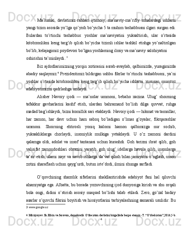 Ma’lumki,   davlatimiz   rahbari   ijtimoiy,   ma’naviy-ma’rifiy   sohalardagi   ishlarni
yangi tizim asosida yo’lga qo’yish bo’yicha 5 ta muhim tashabbusni ilgari surgan edi.
Bulardan   to’rtinchi   tashabbus:   yoshlar   ma’naviyatini   yuksaltirish,   ular   o’rtasida
kitobxonlikni   keng  targ’ib qilish  bo’yicha  tizimli  ishlar  tashkil   etishga  yo’naltirilgan
bo’lib, kelajagimiz poydevori bo’lgan yoshlarning ilmiy va ma’naviy salohiyatini 
oshirishni ta’minlaydi.. 3
 
Biz ajdodlarimizning yorqin xotirasini  asrab-avaylab, qalbimizda, yuragimizda
abadiy saqlaymiz. 4
  Prezidentimiz bildirgan ushbu fikrlar to’rtinchi tashabbusni, ya’ni
yoshlar o’rtasida kitobxonlikni keng targ’ib qilish bo’yicha ishlarni, xususan, mumtoz
adabiyotimizni qadrlashga undaydi. 
Alisher   Navoiy   ijodi   —   ma’nolar   ummoni,   bebaho   xazina.   Ulug’   shoirning
tafakkur   gavharlarini   kashf   etish,   ulardan   bahramand   bo’lish   dilga   quvvat,   ruhga
madad bag’ishlaydi, bizni komillik sari etaklaydi.   Navoiy ijodi — hikmat va tamsillar,
har   zamon,   har   davr   uchun   ham   saboq   bo’ladigan   o’lmas   g’oyalar,   fikrqarashlar
ummoni.   Shoirning   ehtirosli   yoniq   kalomi   hamon   qalbimizga   nur   sochib,
yuksakliklarga   chorlaydi,   insoniylik   mulkiga   yetaklaydi.   U   o’z   zamoni   dardini
qalamga   oldi,   adolat   va   insof   tantanasi   uchun   kurashdi.   Goh   tarixni   ibrat   qilib,   goh
valisifat   zamondoshlari   obrazini   yaratib,   goh  ulug’   idellarga   havola  qilib,   insonlarga
ta’sir etish, ularni xayr va savob ishlarga da’vat qilish bilan jamiyatni o’nglash, inson
zotini sharaflash uchun qayg’urdi, butun iste’dodi, ilmini shunga sarfladi.  
 
O’quvchining   shaxslik   sifatlarini   shakllantirishda   adabiyot   fani   hal   qiluvchi
ahamiyatga ega. Albatta, bu borada yozuvchining ijod dunyosiga kirish va shu orqali
bola   ongi,   didini   o’stirish   asosiy   maqsad   bo’lishi   talab   etiladi.   Zero,   go’zal   badiiy
asarlar o’quvchi fikrini boyitish va hissiyotlarini tarbiyalashning samarali usulidir. Bu
3   www.google.uz 
4  Mirziyoyev.Sh.Erkin va farovon, demokratik O’zbeiston davlatini birgalikda barpo etamiz.-T.:“O’zbekiston”,2016,5-b. 
4