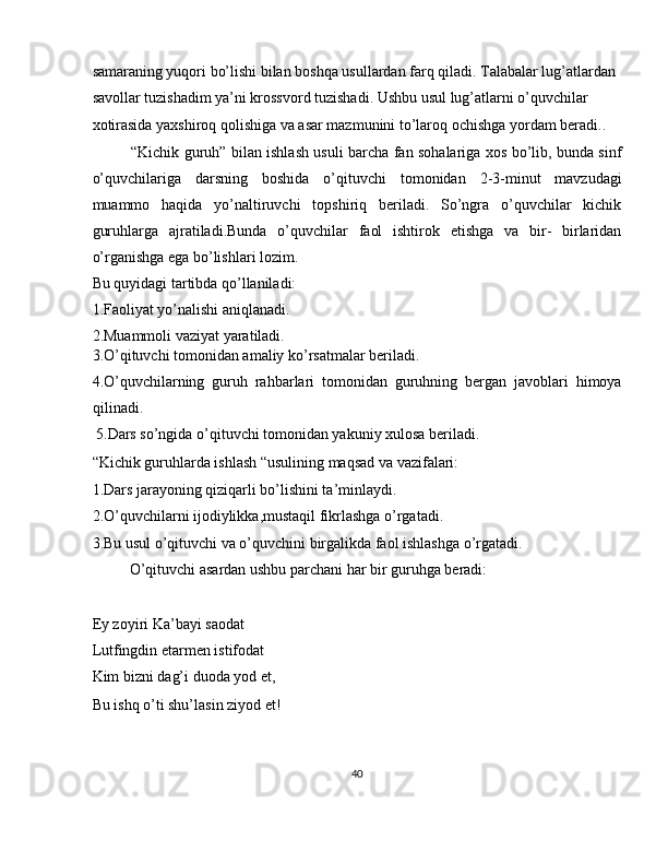 samaraning yuqori bo’lishi bilan boshqa usullardan farq qiladi. Talabalar lug’atlardan 
savollar tuzishadim ya’ni krossvord tuzishadi. Ushbu usul lug’atlarni o’quvchilar 
xotirasida yaxshiroq qolishiga va asar mazmunini to’laroq ochishga yordam beradi..    
“Kichik guruh” bilan ishlash usuli barcha fan sohalariga xos bo’lib, bunda sinf
o’quvchilariga   darsning   boshida   o’qituvchi   tomonidan   2-3-minut   mavzudagi
muammo   haqida   yo’naltiruvchi   topshiriq   beriladi.   So’ngra   o’quvchilar   kichik
guruhlarga   ajratiladi.Bunda   o’quvchilar   faol   ishtirok   etishga   va   bir-   birlaridan
o’rganishga ega bo’lishlari lozim. 
Bu quyidagi tartibda qo’llaniladi: 
1.Faoliyat yo’nalishi aniqlanadi. 
2.Muammoli vaziyat yaratiladi. 
3.O’qituvchi tomonidan amaliy ko’rsatmalar beriladi. 
4.O’quvchilarning   guruh   rahbarlari   tomonidan   guruhning   bergan   javoblari   himoya
qilinadi.            
 5.Dars so’ngida o’qituvchi tomonidan yakuniy xulosa beriladi. 
“Kichik guruhlarda ishlash “usulining maqsad va vazifalari: 
1.Dars jarayoning qiziqarli bo’lishini ta’minlaydi. 
2.O’quvchilarni ijodiylikka,mustaqil fikrlashga o’rgatadi. 
3.Bu usul o’qituvchi va o’quvchini birgalikda faol ishlashga o’rgatadi.          
  O’qituvchi asardan ushbu parchani har bir guruhga beradi: 
 
Ey zoyiri Ka’bayi saodat 
Lutfingdin etarmen istifodat 
Kim bizni dag’i duoda yod et, 
Bu ishq o’ti shu’lasin ziyod et! 
 
40  
  