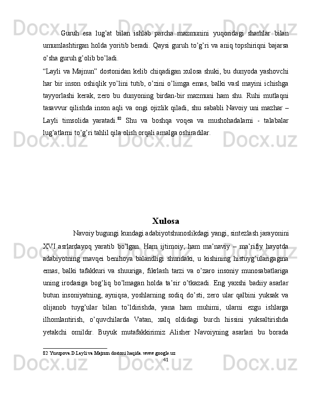 Guruh   esa   lug’at   bilan   ishlab   parcha   mazmunini   yuqoridagi   sharhlar   bilan
umumlashtirgan holda yoritib beradi. Qaysi  guruh to’g’ri  va aniq topshiriqni  bajarsa
o’sha guruh g’olib bo’ladi. 
“Layli va Majnun” dostonidan kelib chiqadigan xulosa shuki, bu dunyoda yashovchi
har   bir   inson   oshiqlik   yo’lini   tutib,   o’zini   o’limga   emas,   balki   vasl   mayini   ichishga
tayyorlashi   kerak,   zero   bu   dunyoning   birdan-bir   mazmuni   ham   shu.   Ruhi   mutlaqni
tasavvur   qilishda   inson   aqli   va   ongi   ojizlik   qiladi,   shu   sababli   Navoiy   uni   mazhar   –
Layli   timsolida   yaratadi. 82
  Shu   va   boshqa   voqea   va   mushohadalarni   -   talabalar
lug’atlarni to’g’ri tahlil qila olish orqali amalga oshiradilar. 
 
 
 
 
 
 
Xulosa 
Navoiy bugungi kundagi adabiyotshunoslikdagi yangi, sintezlash jarayonini 
XVI   asrlardayoq   yaratib   bo’lgan.   Ham   ijtimoiy,   ham   ma’naviy   –   ma’rifiy   hayotda
adabiyotning   mavqei   benihoya   balandligi   shundaki,   u   kishining   histuyg’ularigagina
emas,   balki   tafakkuri   va   shuuriga,   fikrlash   tarzi   va   o’zaro   insoniy   munosabatlariga
uning   irodasiga   bog’liq   bo’lmagan   holda   ta’sir   o’tkazadi.   Eng   yaxshi   badiiy   asarlar
butun   insoniyatning,   ayniqsa,   yoshlarning   sodiq   do’sti,   zero   ular   qalbini   yuksak   va
olijanob   tuyg’ular   bilan   to’ldirishda,   yana   ham   muhimi,   ularni   ezgu   ishlarga
ilhomlantirish,   o’quvchilarda   Vatan,   xalq   oldidagi   burch   hissini   yuksaltirishda
yetakchi   omildir.   Buyuk   mutafakkirimiz   Alisher   Navoiyning   asarlari   bu   borada
82  Yusupova.D.Layli va Majnun dostoni haqida. www.google.uz 
41  
  