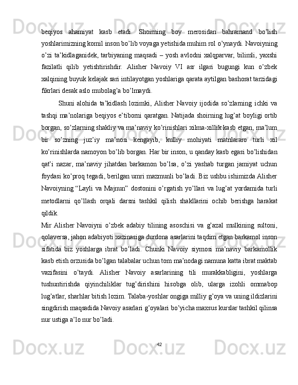 beqiyos   ahamiyat   kasb   etadi.   Shoirning   boy   merosidan   bahramand   bo’lish
yoshlarimizning komil inson bo’lib voyaga yetishida muhim rol o’ynaydi. Navoiyning
o’zi   ta’kidlaganidek,   tarbiyaning   maqsadi   –   yosh   avlodni   xalqparvar,   bilimli,   yaxshi
fazilatli   qilib   yetishtirishdir.   Alisher   Navoiy   VI   asr   ilgari   bugungi   kun   o’zbek
xalqining buyuk kelajak sari intilayotgan yoshlariga qarata aytilgan bashorat tarzidagi
fikrlari desak aslo mubolag’a bo’lmaydi. 
Shuni   alohida   ta’kidlash   lozimki,   Alisher   Navoiy   ijodida   so’zlarning   ichki   va
tashqi ma’nolariga beqiyos e’tiborni qaratgan. Natijada shoirning lug’at boyligi ortib
borgan, so’zlarning shakliy va ma’naviy ko’rinishlari xilma-xillik kasb etgan, ma’lum
bir   so’zning   juz’iy   ma’nosi   kengayib,   kulliy   mohiyati   matnlararo   turli   xil
ko’rinishlarda namoyon bo’lib borgan. Har bir inson, u qanday kasb egasi bo’lishidan
qat’i   nazar,   ma’naviy   jihatdan   barkamon   bo’lsa,   o’zi   yashab   turgan   jamiyat   uchun
foydasi ko’proq tegadi, berilgan umri mazmunli bo’ladi. Biz ushbu ishimizda Alisher
Navoiyning “Layli  va Majnun” dostonini  o’rgatish yo’llari  va lug’at  yordamida turli
metodlarni   qo’llash   orqali   darsni   tashkil   qilish   shakllarini   ochib   berishga   harakat
qildik. 
Mir   Alisher   Navoiyni   o’zbek   adabiy   tilining   asoschisi   va   g’azal   mulkining   sultoni,
qolaversa, jahon adabiyoti xazinasiga durdona asarlarini taqdim etgan barkamol inson
sifatida   biz   yoshlarga   ibrat   bo’ladi.   Chunki   Navoiy   siymosi   ma’naviy   barkamollik
kasb etish orzusida bo’lgan talabalar uchun tom ma’nodagi namuna katta ibrat maktab
vazifasini   o’taydi.   Alisher   Navoiy   asarlarining   tili   murakkabligini,   yoshlarga
tushuntirishda   qiyinchiliklar   tug’dirishini   hisobga   olib,   ularga   izohli   ommabop
lug’atlar, sharhlar bitish lozim. Talaba-yoshlar ongiga milliy g’oya va uning ildizlarini
singdirish maqsadida Navoiy asarlari g’oyalari bo’yicha maxsus kurslar tashkil qilinsa
nur ustiga a’lo nur bo’ladi. 
42  
  