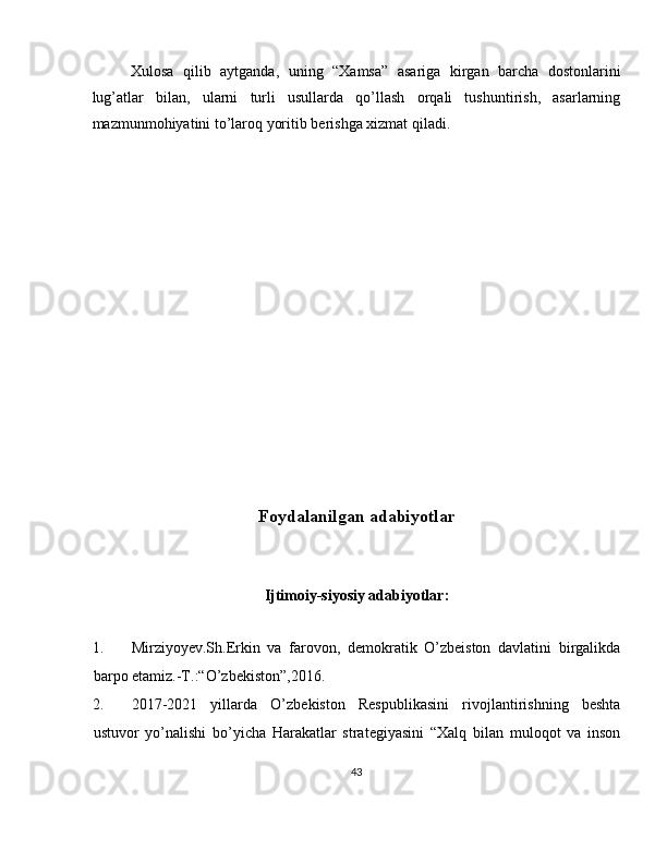 Xulosa   qilib   aytganda,   uning   “Xamsa”   asariga   kirgan   barcha   dostonlarini
lug’atlar   bilan,   ularni   turli   usullarda   qo’llash   orqali   tushuntirish,   asarlarning
mazmunmohiyatini to’laroq yoritib berishga xizmat qiladi. 
 
 
 
 
 
 
 
 
 
 
 
 
 
 
Foydalanilgan adabiyotlar 
 
 
Ijtimoiy-siyosiy adabiyotlar: 
 
1. Mirziyoyev.Sh.Erkin   va   farovon,   demokratik   O’zbeiston   davlatini   birgalikda
barpo etamiz.-T.:“O’zbekiston”,2016. 
2. 2017-2021   yillarda   O’zbekiston   Respublikasini   rivojlantirishning   beshta
ustuvor   yo’nalishi   bo’yicha   Harakatlar   strategiyasini   “Xalq   bilan   muloqot   va   inson
43  
  