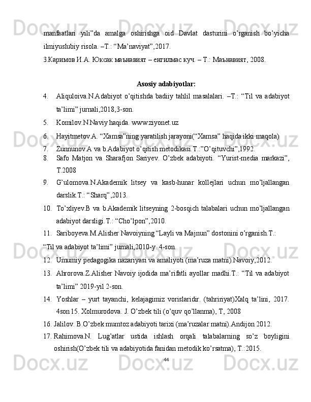 manfaatlari   yili”da   amalga   oshirishga   oid   Davlat   dasturini   o’rganish   bo’yicha
ilmiyuslubiy risola. –T.: “Ma’naviyat”,2017. 
3. Каримов   И . А .  Юксак   маънавият  –  енгилмас   куч . –  Т .:  Маънавият , 2008. 
 
Asosiy adabiyotlar:  
4. Aliquloiva.N.Adabiyot   o’qitishda   badiiy   tahlil   masalalari.   –T.:   “Til   va   adabiyot
ta’limi” jurnali,2018,3-son. 
5. Komilov.N.Naviy haqida. www.ziyonet.uz 
6. Hayitmetov.A. “Xamsa”ning yaratilish jarayoni(“Xamsa” haqida ikki maqola) 
7. Zunnunov.A va b.Adabiyot o’qitish metodikasi.T.:”O’qituvchi”,1992. 
8. Safo   Matjon   va   Sharafjon   Sariyev.   O’zbek   adabiyoti.   “Yurist-media   markazi”,
T.2008 
9. G’ulomova.N.Akademik   litsey   va   kasb-hunar   kollejlari   uchun   mo’ljallangan
darslik.T.: “Sharq”,2013. 
10. To’xliyev.B  va  b.Akademik   litseyning  2-bosqich  talabalari  uchun  mo’ljallangan
adabiyot darsligi.T.: “Cho’lpon”,2010. 
11. Sariboyeva.M.Alisher Navoiyning “Layli va Majnun” dostonini o’rganish.T.: 
“Til va adabiyot ta’limi” jurnali,2010-y.  4-son. 
12. Umumiy pedagogika nazariyasi va amaliyoti (ma’ruza matni).Navoiy,2012. 
13. Ahrorova.Z.Alisher Navoiy ijodida ma’rifatli  ayollar  madhi.T.:  “Til  va adabiyot
ta’limi” 2019-yil 2-son.  
14. Yoshlar   –   yurt   tayanchi,   kelajagimiz   vorislaridir.   (tahririyat)Xalq   ta’lini,   2017.
4son  
15. Xolmurodova.  J. O’zbek tili (o’quv qo’llanma), T, 2008 
16. Jalilov. B.O’zbek mumtoz adabiyoti tarixi (ma’ruzalar matni).Andijon 2012. 
17. Rahimova.N.   Lug’atlar   ustida   ishlash   orqali   talabalarning   so’z   boyligini
oshirish(O’zbek tili va adabiyotida fanidan metodik ko’rsatma), T.:2015. 
44  
  