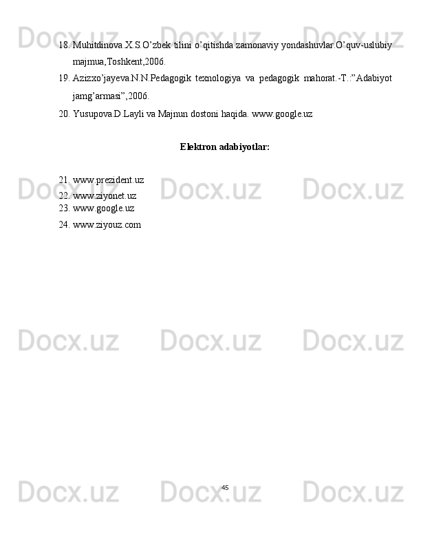 18. Muhitdinova.X.S.O’zbek tilini o’qitishda zamonaviy yondashuvlar.O’quv-uslubiy
majmua,Toshkent,2006. 
19. Azizxo’jayeva.N.N.Pedagogik   texnologiya   va   pedagogik   mahorat.-T.:”Adabiyot
jamg’armasi”,2006. 
20. Yusupova.D.Layli va Majnun dostoni haqida. www.google.uz 
 
Elektron adabiyotlar: 
 
21. www.prezident.uz 
22. www.ziyonet.uz 
23. www.google.uz 
24. www.ziyouz.com 
 
45  
  