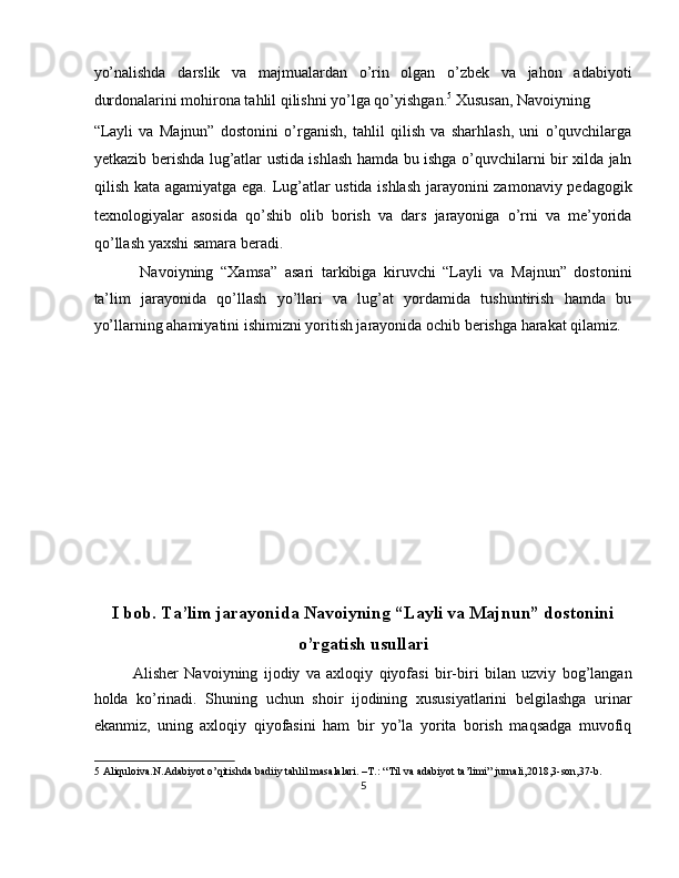 yo’nalishda   darslik   va   majmualardan   o’rin   olgan   o’zbek   va   jahon   adabiyoti
durdonalarini mohirona tahlil qilishni yo’lga qo’yishgan. 5
 Xususan, Navoiyning 
“Layli   va   Majnun”   dostonini   o’rganish,   tahlil   qilish   va   sharhlash,   uni   o’quvchilarga
yetkazib berishda lug’atlar ustida ishlash hamda bu ishga o’quvchilarni bir xilda jaln
qilish kata agamiyatga ega. Lug’atlar ustida ishlash jarayonini zamonaviy pedagogik
texnologiyalar   asosida   qo’shib   olib   borish   va   dars   jarayoniga   o’rni   va   me’yorida
qo’llash yaxshi samara beradi. 
  Navoiyning   “Xamsa”   asari   tarkibiga   kiruvchi   “Layli   va   Majnun”   dostonini
ta’lim   jarayonida   qo’llash   yo’llari   va   lug’at   yordamida   tushuntirish   hamda   bu
yo’llarning ahamiyatini ishimizni yoritish jarayonida ochib berishga harakat qilamiz. 
 
 
   
 
 
 
 
 
 
 
I bob. Ta’lim jarayonida Navoiyning “Layli va Majnun” dostonini 
o’rgatish usullari 
Alisher   Navoiyning   ijodiy   va   axloqiy   qiyofasi   bir-biri   bilan   uzviy   bog’langan
holda   ko’rinadi.   Shuning   uchun   shoir   ijodining   xususiyatlarini   belgilashga   urinar
ekanmiz,   uning   axloqiy   qiyofasini   ham   bir   yo’la   yorita   borish   maqsadga   muvofiq
5  Aliquloiva.N.Adabiyot o’qitishda badiiy tahlil masalalari. –T.: “Til va adabiyot ta’limi” jurnali,2018,3-son,37-b. 
5  
  