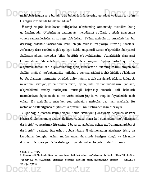 muhabbati haqida so’z boradi. Ular bahor faslida sevishib qoladilar va tabiat so’lg ‘in
tus olgan kuz faslida halok bo’ladilar. 8
 
  Hozirgi   vaqtda   kasb-hunar   kollejlarida   o’qitishning   zamonaviy   metodlari   keng
qo’llanilmoqda.   O’qitishning   zamonaviy   metodlarini   qo’llash   o’qitish   jarayonida
yuqori   samaradorlikka   erishishiga   olib   keladi.   Ta’lim   metodlarini   tanlashda   har   bir
darsning   didaktik   vazifasidan   kelib   chiqib   tanlash   maqsadga   muvofiq   sanaladi.
An’anaviy dars shaklini saqlab qo’lgan holda, unga turli-tuman o’quvchilar faoliyatini
faollashtiradigan   metodlar   bilan   boyitish   o’quvchilarning   o’zlashtirish   darajasini
ko’tarilishiga   olib   keladi.   Buning   uchun   dars   jarayoni   o’qilona   tashkil   qilinishi,
o’qituvchi   tomonidan   o’quvchilarning   qiziqishini   orttirib,   ularning   ta’lim   jarayonida
faolligi muttasil rag’batlantirilib turilishi, o’quv materialini kichik-kichik bo’laklarga
bo’lib, ularning mazmunini ochishda aqliy hujum, kichik guruhlarda ishlash, tadqiqot,
muammoli   vaziyat,   yo’naltiruvchi   matn,   loyiha,   rolli   oyinlar   metodlarini   qo’llash,
o’quvchilarni   amaliy   mashqlarni   mustaqil   bajarishga   undash,   turli   baholash
metodlaridan   foydalanish,   ta’lim   vositalaridan   joyida   va   vaqtida   foydalanish   talab
etiladi.   Bu   metodlarni   interfaol   yoki   interaktiv   metodlar   deb   ham   atashadi.   Bu
metodlar qo’llanilganda o’qituvchi o’quvchini faol ishtirok etishga chorlaydi. 
  Yuqoridagi   fikrlardan   kelib   chiqqan   holda   Navoiyning   «Layli   va   Majnun»   dostoni
Nazira G’ulomovaning akademik litsey va kasb-hunar kollejlari uchun mo’ljallangan
darsligida 9
  va akademik litseyning 2-bosqich talabalari uchun mo’ljallangan adabiyot
darsligida 10
  berilgan.   Biz   ushbu   bobda   Nazira   G’ulomovaning   akademik   letsiy   va
kasb-hunar   kollejlari   uchun   mo’ljallangan   darsligida   berilgan   «Layli   va   Majnun»
dostonini dars jarayonida talabalarga o’rgatish usullari haqida to’xtalib o’tamiz. 
8  O’sha kitob. 120-b. 
9   G’ulomova.N.Akademik   litsey   va   kasb-hunar   kollejlari   uchun   mo’ljallangan   darslik.T.:   “Sharq”,2013,127-b.
10
To’xliyev.B   va   b.Akademik   litseyning   2-bosqich   talabalari   uchun   mo’ljallangan   adabiyot       darsligi.T.:
“Cho’lpon”,2010. 
7  
  