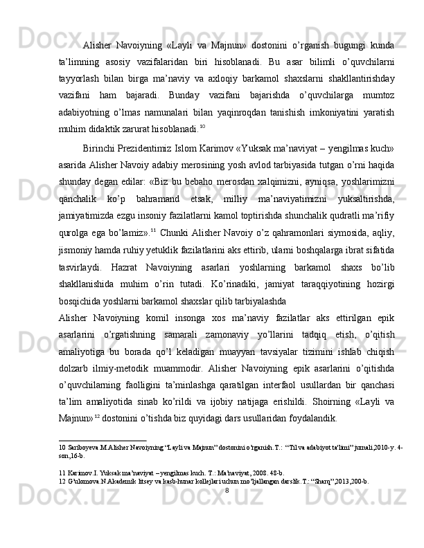 Alisher   Navoiyning   «Layli   va   Majnun»   dostonini   o’rganish   bugungi   kunda
ta’limning   asosiy   vazifalaridan   biri   hisoblanadi.   Bu   asar   bilimli   o’quvchilarni
tayyorlash   bilan   birga   ma’naviy   va   axloqiy   barkamol   shaxslarni   shakllantirishday
vazifani   ham   bajaradi.   Bunday   vazifani   bajarishda   o’quvchilarga   mumtoz
adabiyotning   o’lmas   namunalari   bilan   yaqinroqdan   tanishish   imkoniyatini   yaratish
muhim didaktik zarurat hisoblanadi. 10
 
Birinchi Prezidentimiz Islom Karimov «Yuksak ma’naviyat – yengilmas kuch»
asarida Alisher Navoiy adabiy merosining yosh avlod tarbiyasida tutgan o’rni haqida
shunday   degan   edilar:   «Biz   bu   bebaho   merosdan   xalqimizni,   ayniqsa,   yoshlarimizni
qanchalik   ko’p   bahramand   etsak,   milliy   ma’naviyatimizni   yuksaltirishda,
jamiyatimizda ezgu insoniy fazilatlarni kamol toptirishda shunchalik qudratli ma’rifiy
qurolga   ega   bo’lamiz». 11
  Chunki   Alisher   Navoiy   o’z   qahramonlari   siymosida,   aqliy,
jismoniy hamda ruhiy yetuklik fazilatlarini aks ettirib, ularni boshqalarga ibrat sifatida
tasvirlaydi.   Hazrat   Navoiyning   asarlari   yoshlarning   barkamol   shaxs   bo’lib
shakllanishida   muhim   o’rin   tutadi.   Ko’rinadiki,   jamiyat   taraqqiyotining   hozirgi
bosqichida yoshlarni barkamol shaxslar qilib tarbiyalashda 
Alisher   Navoiyning   komil   insonga   xos   ma’naviy   fazilatlar   aks   ettirilgan   epik
asarlarini   o’rgatishning   samarali   zamonaviy   yo’llarini   tadqiq   etish,   o’qitish
amaliyotiga   bu   borada   qo’l   keladigan   muayyan   tavsiyalar   tizimini   ishlab   chiqish
dolzarb   ilmiy-metodik   muammodir.   Alisher   Navoiyning   epik   asarlarini   o’qitishda
o’quvchilarning   faolligini   ta’minlashga   qaratilgan   interfaol   usullardan   bir   qanchasi
ta’lim   amaliyotida   sinab   ko’rildi   va   ijobiy   natijaga   erishildi.   Shoirning   «Layli   va
Majnun» 12
 dostonini o’tishda biz quyidagi dars usullaridan foydalandik. 
10  Sariboyeva.M.Alisher Navoiyning “Layli va Majnun” dostonini o’rganish.T.:  “Til va adabiyot ta'limi” jurnali,2010-y. 4-
son,16-b. 
11  Karimov.I. Yuksak ma’naviyat – yengilmas kuch. T.: Ma’naviyat, 2008. 48-b. 
12  G’ulomova.N.Akademik litsey va kasb-hunar kollejlari uchun mo’ljallangan darslik.T.: “Sharq”,2013,200-b. 
8  
  