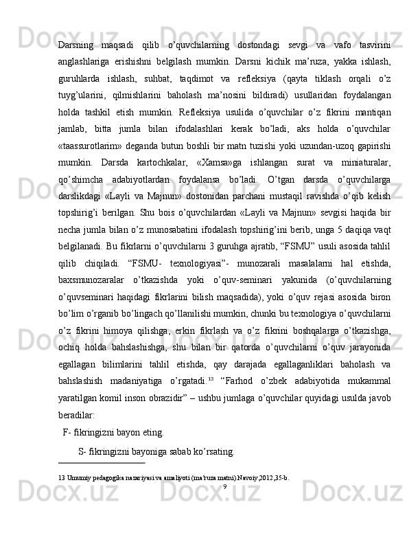 Darsning   maqsadi   qilib   o’quvchilarning   dostondagi   sevgi   va   vafo   tasvirini
anglashlariga   erishishni   belgilash   mumkin.   Darsni   kichik   ma’ruza,   yakka   ishlash,
guruhlarda   ishlash,   suhbat,   taqdimot   va   refleksiya   (qayta   tiklash   orqali   o’z
tuyg’ularini,   qilmishlarini   baholash   ma’nosini   bildiradi)   usullaridan   foydalangan
holda   tashkil   etish   mumkin.   Refleksiya   usulida   o’quvchilar   o’z   fikrini   mantiqan
jamlab,   bitta   jumla   bilan   ifodalashlari   kerak   bo’ladi,   aks   holda   o’quvchilar
«taassurotlarim»  deganda   butun  boshli   bir  matn  tuzishi   yoki   uzundan-uzoq  gapirishi
mumkin.   Darsda   kartochkalar,   «Xamsa»ga   ishlangan   surat   va   miniaturalar,
qo’shimcha   adabiyotlardan   foydalansa   bo’ladi.   O’tgan   darsda   o’quvchilarga
darslikdagi   «Layli   va   Majnun»   dostonidan   parchani   mustaqil   ravishda   o’qib   kelish
topshirig’i   berilgan.   Shu   bois   o’quvchilardan   «Layli   va   Majnun»   sevgisi   haqida   bir
necha jumla bilan o’z munosabatini ifodalash topshirig’ini berib, unga 5 daqiqa vaqt
belgilanadi. Bu fikrlarni o’quvchilarni 3 guruhga ajratib, “FSMU” usuli asosida tahlil
qilib   chiqiladi.   “FSMU-   texnologiyasi”-   munozarali   masalalarni   hal   etishda,
baxsmunozaralar   o’tkazishda   yoki   o’quv-seminari   yakunida   (o’quvchilarning
o’quvseminari   haqidagi   fikrlarini   bilish   maqsadida),   yoki   o’quv   rejasi   asosida   biron
bo’lim o’rganib bo’lingach qo’llanilishi mumkin, chunki bu texnologiya o’quvchilarni
o’z   fikrini   himoya   qilishga,   erkin   fikrlash   va   o’z   fikrini   boshqalarga   o’tkazishga,
ochiq   holda   bahslashishga,   shu   bilan   bir   qatorda   o’quvchilarni   o’quv   jarayonida
egallagan   bilimlarini   tahlil   etishda,   qay   darajada   egallaganliklari   baholash   va
bahslashish   madaniyatiga   o’rgatadi. 13
  “Farhod   o’zbek   adabiyotida   mukammal
yaratilgan komil inson obrazidir” – ushbu jumlaga o’quvchilar quyidagi usulda javob
beradilar: 
  F- fikringizni bayon eting. 
S- fikringizni bayoniga sabab ko’rsating. 
 
13  Umumiy pedagogika nazariyasi va amaliyoti (ma’ruza matni).Navoiy,2012,35-b.   
9