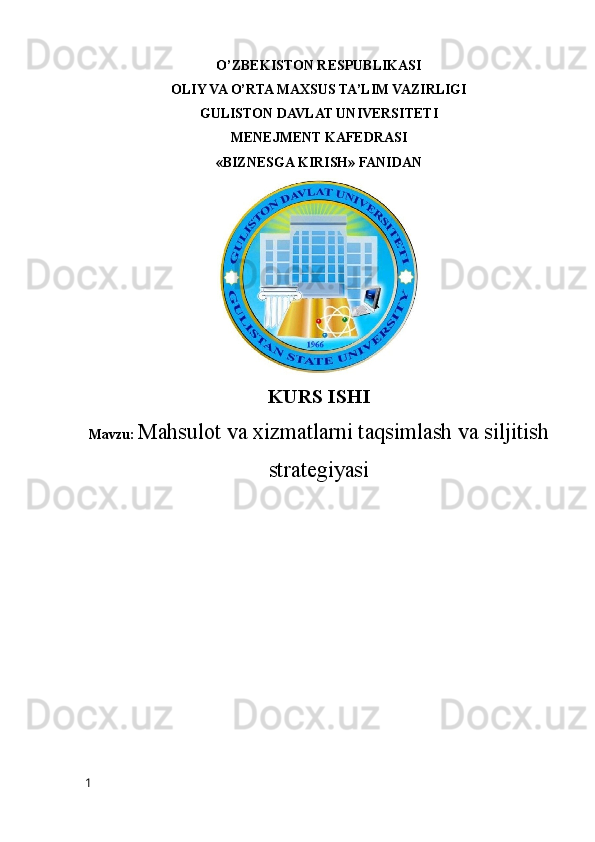 O’ZBEKISTON RESPUBLIKASI
OLIY VA O’RTA MAXSUS TA’LIM VAZIRLIGI
GULISTON DAVLAT UNIVERSITETI
MENEJMENT KAFEDRASI
«BIZNESGA KIRISH» FANIDAN
KURS ISHI
Mavzu:   Mahsulot va xizmatlarni taqsimlash va siljitish
strategiyasi
1