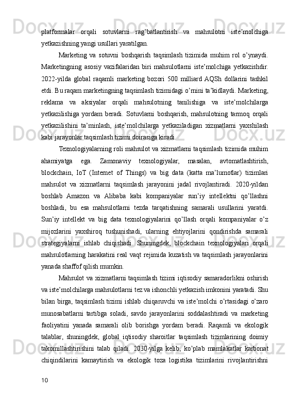 platformalar   orqali   sotuvlarni   rag’batlantirish   va   mahsulotni   iste’molchiga
yetkazishning yangi usullari yaratilgan.
Marketing   va   sotuvni   boshqarish   taqsimlash   tizimida   muhim   rol   o’ynaydi.
Marketingning   asosiy   vazifalaridan   biri   mahsulotlarni   iste’molchiga   yetkazishdir.
2022-yilda   global   raqamli   marketing   bozori   500   milliard  AQSh   dollarini   tashkil
etdi. Bu raqam marketingning taqsimlash tizimidagi o’rnini ta’kidlaydi. Marketing,
reklama   va   aksiyalar   orqali   mahsulotning   tanilishiga   va   iste’molchilarga
yetkazilishiga   yordam   beradi.   Sotuvlarni   boshqarish,   mahsulotning   tarmoq   orqali
yetkazilishini   ta’minlash,   iste’molchilarga   yetkaziladigan   xizmatlarni   yaxshilash
kabi jarayonlar taqsimlash tizimi doirasiga kiradi.
Texnologiyalarning roli mahsulot va xizmatlarni taqsimlash tizimida muhim
ahamiyatga   ega.   Zamonaviy   texnologiyalar,   masalan,   avtomatlashtirish,
blockchain,   IoT   (Internet   of   Things)   va   big   data   (katta   ma’lumotlar)   tizimlari
mahsulot   va   xizmatlarni   taqsimlash   jarayonini   jadal   rivojlantiradi.   2020-yildan
boshlab   Amazon   va   Alibaba   kabi   kompaniyalar   sun’iy   intellektni   qo’llashni
boshladi,   bu   esa   mahsulotlarni   tezda   tarqatishning   samarali   usullarini   yaratdi.
Sun’iy   intellekt   va   big   data   texnologiyalarini   qo’llash   orqali   kompaniyalar   o’z
mijozlarini   yaxshiroq   tushunishadi,   ularning   ehtiyojlarini   qondirishda   samarali
strategiyalarni   ishlab   chiqishadi.   Shuningdek,   blockchain   texnologiyalari   orqali
mahsulotlarning harakatini real vaqt  rejimida kuzatish va taqsimlash jarayonlarini
yanada shaffof qilish mumkin.
Mahsulot va xizmatlarni taqsimlash tizimi iqtisodiy samaradorlikni oshirish
va iste’molchilarga mahsulotlarni tez va ishonchli yetkazish imkonini yaratadi. Shu
bilan birga, taqsimlash tizimi  ishlab chiqaruvchi va iste’molchi o’rtasidagi  o’zaro
munosabatlarni   tartibga   soladi,   savdo   jarayonlarini   soddalashtiradi   va   marketing
faoliyatini   yanada   samarali   olib   borishga   yordam   beradi.   Raqamli   va   ekologik
talablar,   shuningdek,   global   iqtisodiy   sharoitlar   taqsimlash   tizimlarining   doimiy
takomillashtirishini   talab   qiladi.   2030-yilga   kelib,   ko’plab   mamlakatlar   karbonat
chiqindilarini   kamaytirish   va   ekologik   toza   logistika   tizimlarini   rivojlantirishni
10