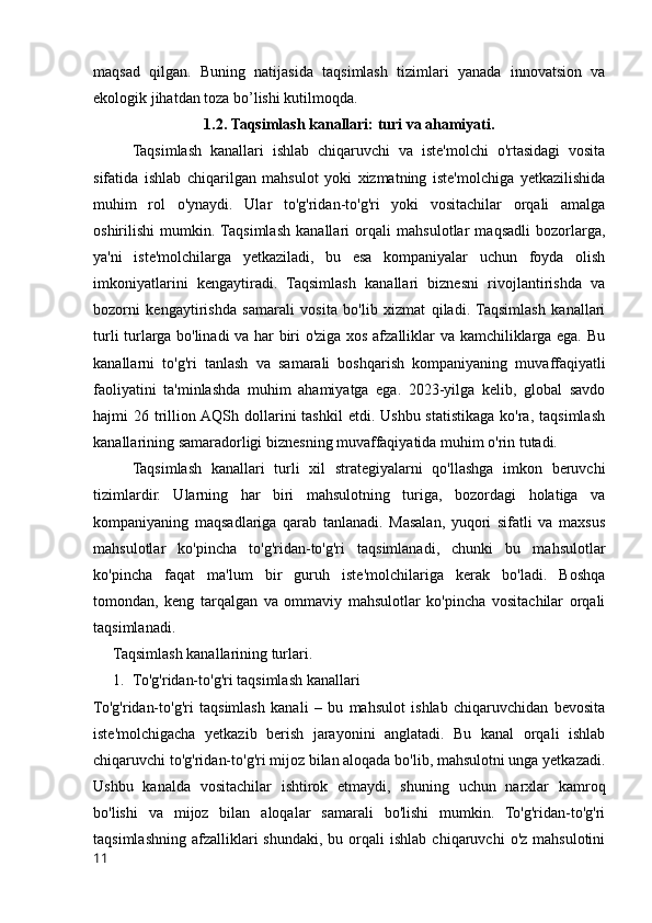 maqsad   qilgan.   Buning   natijasida   taqsimlash   tizimlari   yanada   innovatsion   va
ekologik jihatdan toza bo’lishi kutilmoqda.
1.2. Taqsimlash kanallari: turi va ahamiyati.
Taqsimlash   kanallari   ishlab   chiqaruvchi   va   iste'molchi   o'rtasidagi   vosita
sifatida   ishlab   chiqarilgan   mahsulot   yoki   xizmatning   iste'molchiga   yetkazilishida
muhim   rol   o'ynaydi.   Ular   to'g'ridan-to'g'ri   yoki   vositachilar   orqali   amalga
oshirilishi   mumkin.  Taqsimlash   kanallari   orqali   mahsulotlar   maqsadli   bozorlarga,
ya'ni   iste'molchilarga   yetkaziladi,   bu   esa   kompaniyalar   uchun   foyda   olish
imkoniyatlarini   kengaytiradi.   Taqsimlash   kanallari   biznesni   rivojlantirishda   va
bozorni   kengaytirishda   samarali   vosita   bo'lib   xizmat   qiladi.   Taqsimlash   kanallari
turli turlarga bo'linadi va har biri o'ziga xos afzalliklar va kamchiliklarga ega. Bu
kanallarni   to'g'ri   tanlash   va   samarali   boshqarish   kompaniyaning   muvaffaqiyatli
faoliyatini   ta'minlashda   muhim   ahamiyatga   ega.   2023-yilga   kelib,   global   savdo
hajmi  26  trillion AQSh  dollarini  tashkil   etdi. Ushbu  statistikaga  ko'ra,  taqsimlash
kanallarining samaradorligi biznesning muvaffaqiyatida muhim o'rin tutadi.
Taqsimlash   kanallari   turli   xil   strategiyalarni   qo'llashga   imkon   beruvchi
tizimlardir.   Ularning   har   biri   mahsulotning   turiga,   bozordagi   holatiga   va
kompaniyaning   maqsadlariga   qarab   tanlanadi.   Masalan,   yuqori   sifatli   va   maxsus
mahsulotlar   ko'pincha   to'g'ridan-to'g'ri   taqsimlanadi,   chunki   bu   mahsulotlar
ko'pincha   faqat   ma'lum   bir   guruh   iste'molchilariga   kerak   bo'ladi.   Boshqa
tomondan,   keng   tarqalgan   va   ommaviy   mahsulotlar   ko'pincha   vositachilar   orqali
taqsimlanadi.
Taqsimlash kanallarining turlari.
1. To'g'ridan-to'g'ri taqsimlash kanallari
To'g'ridan-to'g'ri   taqsimlash   kanali   –   bu   mahsulot   ishlab   chiqaruvchidan   bevosita
iste'molchigacha   yetkazib   berish   jarayonini   anglatadi.   Bu   kanal   orqali   ishlab
chiqaruvchi to'g'ridan-to'g'ri mijoz bilan aloqada bo'lib, mahsulotni unga yetkazadi.
Ushbu   kanalda   vositachilar   ishtirok   etmaydi,   shuning   uchun   narxlar   kamroq
bo'lishi   va   mijoz   bilan   aloqalar   samarali   bo'lishi   mumkin.   To'g'ridan-to'g'ri
taqsimlashning   afzalliklari  shundaki,   bu  orqali  ishlab   chiqaruvchi   o'z  mahsulotini
11