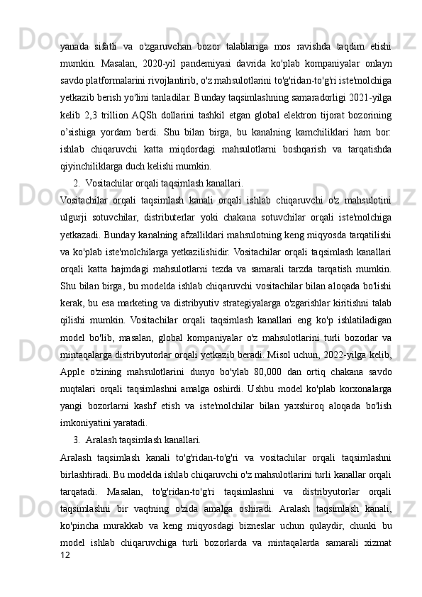 yanada   sifatli   va   o'zgaruvchan   bozor   talablariga   mos   ravishda   taqdim   etishi
mumkin.   Masalan,   2020-yil   pandemiyasi   davrida   ko'plab   kompaniyalar   onlayn
savdo platformalarini rivojlantirib, o'z mahsulotlarini to'g'ridan-to'g'ri iste'molchiga
yetkazib berish yo'lini tanladilar.  Bunday taqsimlashning samaradorligi 2021-yilga
kelib   2,3   trillion  AQSh   dollarini   tashkil   etgan   global   elektron   tijorat   bozorining
o’sishiga   yordam   berdi.   Shu   bilan   birga,   bu   kanalning   kamchiliklari   ham   bor:
ishlab   chiqaruvchi   katta   miqdordagi   mahsulotlarni   boshqarish   va   tarqatishda
qiyinchiliklarga duch kelishi mumkin.
2. Vositachilar orqali taqsimlash kanallari.
Vositachilar   orqali   taqsimlash   kanali   orqali   ishlab   chiqaruvchi   o'z   mahsulotini
ulgurji   sotuvchilar,   distributerlar   yoki   chakana   sotuvchilar   orqali   iste'molchiga
yetkazadi. Bunday kanalning afzalliklari mahsulotning keng miqyosda tarqatilishi
va ko'plab iste'molchilarga yetkazilishidir.  Vositachilar  orqali  taqsimlash kanallari
orqali   katta   hajmdagi   mahsulotlarni   tezda   va   samarali   tarzda   tarqatish   mumkin.
Shu bilan birga, bu modelda ishlab chiqaruvchi vositachilar bilan aloqada bo'lishi
kerak, bu esa marketing va distribyutiv strategiyalarga o'zgarishlar kiritishni talab
qilishi   mumkin.   Vositachilar   orqali   taqsimlash   kanallari   eng   ko'p   ishlatiladigan
model   bo'lib,   masalan,   global   kompaniyalar   o'z   mahsulotlarini   turli   bozorlar   va
mintaqalarga distribyutorlar orqali yetkazib beradi. Misol uchun, 2022-yilga kelib,
Apple   o'zining   mahsulotlarini   dunyo   bo'ylab   80,000   dan   ortiq   chakana   savdo
nuqtalari   orqali   taqsimlashni   amalga   oshirdi.   Ushbu   model   ko'plab   korxonalarga
yangi   bozorlarni   kashf   etish   va   iste'molchilar   bilan   yaxshiroq   aloqada   bo'lish
imkoniyatini yaratadi.
3. Aralash taqsimlash kanallari.
Aralash   taqsimlash   kanali   to'g'ridan-to'g'ri   va   vositachilar   orqali   taqsimlashni
birlashtiradi. Bu modelda ishlab chiqaruvchi o'z mahsulotlarini turli kanallar orqali
tarqatadi.   Masalan,   to'g'ridan-to'g'ri   taqsimlashni   va   distribyutorlar   orqali
taqsimlashni   bir   vaqtning   o'zida   amalga   oshiradi.   Aralash   taqsimlash   kanali,
ko'pincha   murakkab   va   keng   miqyosdagi   bizneslar   uchun   qulaydir,   chunki   bu
model   ishlab   chiqaruvchiga   turli   bozorlarda   va   mintaqalarda   samarali   xizmat
12