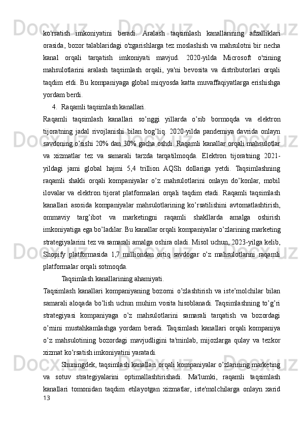 ko'rsatish   imkoniyatini   beradi.   Aralash   taqsimlash   kanallarining   afzalliklari
orasida, bozor talablaridagi o'zgarishlarga tez moslashish va mahsulotni bir necha
kanal   orqali   tarqatish   imkoniyati   mavjud.   2020-yilda   Microsoft   o'zining
mahsulotlarini   aralash   taqsimlash   orqali,   ya'ni   bevosita   va   distributorlari   orqali
taqdim etdi. Bu kompaniyaga global miqyosda katta muvaffaqiyatlarga erishishga
yordam berdi.
4. Raqamli taqsimlash kanallari.
Raqamli   taqsimlash   kanallari   so’nggi   yillarda   o’sib   bormoqda   va   elektron
tijoratning   jadal   rivojlanishi   bilan   bog’liq.   2020-yilda   pandemiya   davrida   onlayn
savdoning o’sishi 20% dan 30% gacha oshdi. Raqamli kanallar orqali mahsulotlar
va   xizmatlar   tez   va   samarali   tarzda   tarqatilmoqda.   Elektron   tijoratning   2021-
yildagi   jami   global   hajmi   5,4   trillion   AQSh   dollariga   yetdi.   Taqsimlashning
raqamli   shakli   orqali   kompaniyalar   o’z   mahsulotlarini   onlayn   do’konlar,   mobil
ilovalar   va   elektron   tijorat   platformalari   orqali   taqdim   etadi.   Raqamli   taqsimlash
kanallari   asosida   kompaniyalar   mahsulotlarining   ko’rsatilishini   avtomatlashtirish,
ommaviy   targ’ibot   va   marketingni   raqamli   shakllarda   amalga   oshirish
imkoniyatiga ega bo’ladilar. Bu kanallar orqali kompaniyalar o’zlarining marketing
strategiyalarini tez va samarali amalga oshira oladi. Misol uchun, 2023-yilga kelib,
Shopify   platformasida   1,7   milliondan   ortiq   savdogar   o’z   mahsulotlarini   raqamli
platformalar orqali sotmoqda.
Taqsimlash kanallarining ahamiyati.
Taqsimlash   kanallari   kompaniyaning   bozorni   o’zlashtirish   va   iste’molchilar   bilan
samarali  aloqada bo’lish uchun muhim  vosita hisoblanadi. Taqsimlashning to’g’ri
strategiyasi   kompaniyaga   o’z   mahsulotlarini   samarali   tarqatish   va   bozordagi
o’rnini   mustahkamlashga   yordam   beradi.   Taqsimlash   kanallari   orqali   kompaniya
o’z   mahsulotining   bozordagi   mavjudligini   ta'minlab,   mijozlarga   qulay   va   tezkor
xizmat ko’rsatish imkoniyatini yaratadi.
Shuningdek, taqsimlash kanallari orqali kompaniyalar o’zlarining marketing
va   sotuv   strategiyalarini   optimallashtirishadi.   Ma'lumki,   raqamli   taqsimlash
kanallari   tomonidan   taqdim   etilayotgan   xizmatlar,   iste'molchilarga   onlayn   xarid
13 