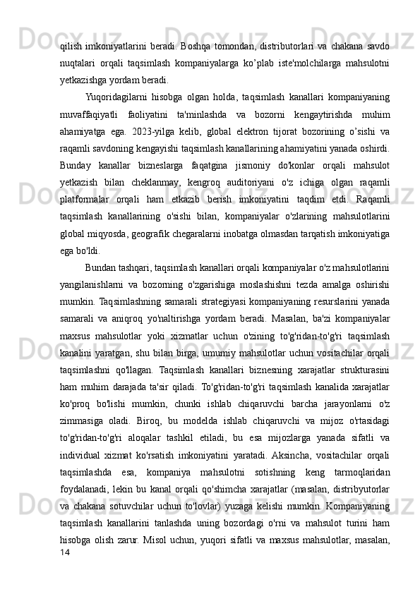 qilish   imkoniyatlarini   beradi.   Boshqa   tomondan,   distributorlari   va   chakana   savdo
nuqtalari   orqali   taqsimlash   kompaniyalarga   ko’plab   iste'molchilarga   mahsulotni
yetkazishga yordam beradi.
Yuqoridagilarni   hisobga   olgan   holda,   taqsimlash   kanallari   kompaniyaning
muvaffaqiyatli   faoliyatini   ta'minlashda   va   bozorni   kengaytirishda   muhim
ahamiyatga   ega.   2023-yilga   kelib,   global   elektron   tijorat   bozorining   o’sishi   va
raqamli savdoning kengayishi taqsimlash kanallarining ahamiyatini yanada oshirdi.
Bunday   kanallar   bizneslarga   faqatgina   jismoniy   do'konlar   orqali   mahsulot
yetkazish   bilan   cheklanmay,   kengroq   auditoriyani   o'z   ichiga   olgan   raqamli
platformalar   orqali   ham   etkazib   berish   imkoniyatini   taqdim   etdi.   Raqamli
taqsimlash   kanallarining   o'sishi   bilan,   kompaniyalar   o'zlarining   mahsulotlarini
global miqyosda, geografik chegaralarni inobatga olmasdan tarqatish imkoniyatiga
ega bo'ldi.
Bundan tashqari, taqsimlash kanallari orqali kompaniyalar o'z mahsulotlarini
yangilanishlarni   va   bozorning   o'zgarishiga   moslashishni   tezda   amalga   oshirishi
mumkin. Taqsimlashning samarali strategiyasi  kompaniyaning resurslarini yanada
samarali   va   aniqroq   yo'naltirishga   yordam   beradi.   Masalan,   ba'zi   kompaniyalar
maxsus   mahsulotlar   yoki   xizmatlar   uchun   o'zining   to'g'ridan-to'g'ri   taqsimlash
kanalini   yaratgan,   shu   bilan   birga,   umumiy   mahsulotlar   uchun   vositachilar   orqali
taqsimlashni   qo'llagan.   Taqsimlash   kanallari   biznesning   xarajatlar   strukturasini
ham   muhim   darajada   ta'sir   qiladi.  To'g'ridan-to'g'ri   taqsimlash   kanalida   xarajatlar
ko'proq   bo'lishi   mumkin,   chunki   ishlab   chiqaruvchi   barcha   jarayonlarni   o'z
zimmasiga   oladi.   Biroq,   bu   modelda   ishlab   chiqaruvchi   va   mijoz   o'rtasidagi
to'g'ridan-to'g'ri   aloqalar   tashkil   etiladi,   bu   esa   mijozlarga   yanada   sifatli   va
individual   xizmat   ko'rsatish   imkoniyatini   yaratadi.   Aksincha,   vositachilar   orqali
taqsimlashda   esa,   kompaniya   mahsulotni   sotishning   keng   tarmoqlaridan
foydalanadi,   lekin   bu   kanal   orqali   qo'shimcha   xarajatlar   (masalan,   distribyutorlar
va   chakana   sotuvchilar   uchun   to'lovlar)   yuzaga   kelishi   mumkin.   Kompaniyaning
taqsimlash   kanallarini   tanlashda   uning   bozordagi   o'rni   va   mahsulot   turini   ham
hisobga   olish   zarur.   Misol   uchun,   yuqori   sifatli   va   maxsus   mahsulotlar,   masalan,
14 