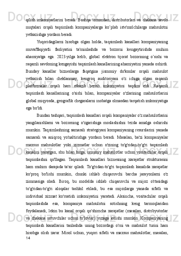 qilish   imkoniyatlarini   beradi.   Boshqa   tomondan,   distributorlari   va   chakana   savdo
nuqtalari   orqali   taqsimlash   kompaniyalarga   ko’plab   iste'molchilarga   mahsulotni
yetkazishga yordam beradi.
Yuqoridagilarni   hisobga   olgan   holda,   taqsimlash   kanallari   kompaniyaning
muvaffaqiyatli   faoliyatini   ta'minlashda   va   bozorni   kengaytirishda   muhim
ahamiyatga   ega.   2023-yilga   kelib,   global   elektron   tijorat   bozorining   o’sishi   va
raqamli savdoning kengayishi taqsimlash kanallarining ahamiyatini yanada oshirdi.
Bunday   kanallar   bizneslarga   faqatgina   jismoniy   do'konlar   orqali   mahsulot
yetkazish   bilan   cheklanmay,   kengroq   auditoriyani   o'z   ichiga   olgan   raqamli
platformalar   orqali   ham   etkazib   berish   imkoniyatini   taqdim   etdi.   Raqamli
taqsimlash   kanallarining   o'sishi   bilan,   kompaniyalar   o'zlarining   mahsulotlarini
global miqyosda, geografik chegaralarni inobatga olmasdan tarqatish imkoniyatiga
ega bo'ldi.
Bundan tashqari, taqsimlash kanallari orqali kompaniyalar o'z mahsulotlarini
yangilanishlarni   va   bozorning   o'zgarishiga   moslashishni   tezda   amalga   oshirishi
mumkin. Taqsimlashning samarali strategiyasi  kompaniyaning resurslarini yanada
samarali   va   aniqroq   yo'naltirishga   yordam   beradi.   Masalan,   ba'zi   kompaniyalar
maxsus   mahsulotlar   yoki   xizmatlar   uchun   o'zining   to'g'ridan-to'g'ri   taqsimlash
kanalini   yaratgan,   shu   bilan   birga,   umumiy   mahsulotlar   uchun   vositachilar   orqali
taqsimlashni   qo'llagan.   Taqsimlash   kanallari   biznesning   xarajatlar   strukturasini
ham   muhim   darajada   ta'sir   qiladi.  To'g'ridan-to'g'ri   taqsimlash   kanalida   xarajatlar
ko'proq   bo'lishi   mumkin,   chunki   ishlab   chiqaruvchi   barcha   jarayonlarni   o'z
zimmasiga   oladi.   Biroq,   bu   modelda   ishlab   chiqaruvchi   va   mijoz   o'rtasidagi
to'g'ridan-to'g'ri   aloqalar   tashkil   etiladi,   bu   esa   mijozlarga   yanada   sifatli   va
individual   xizmat   ko'rsatish   imkoniyatini   yaratadi.   Aksincha,   vositachilar   orqali
taqsimlashda   esa,   kompaniya   mahsulotni   sotishning   keng   tarmoqlaridan
foydalanadi,   lekin   bu   kanal   orqali   qo'shimcha   xarajatlar   (masalan,   distribyutorlar
va   chakana   sotuvchilar   uchun   to'lovlar)   yuzaga   kelishi   mumkin.   Kompaniyaning
taqsimlash   kanallarini   tanlashda   uning   bozordagi   o'rni   va   mahsulot   turini   ham
hisobga   olish   zarur.   Misol   uchun,   yuqori   sifatli   va   maxsus   mahsulotlar,   masalan,
14