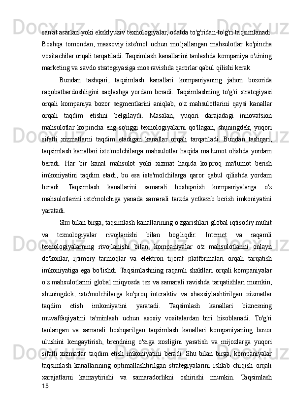 san'at asarlari yoki eksklyuziv texnologiyalar, odatda to'g'ridan-to'g'ri taqsimlanadi.
Boshqa   tomondan,   massoviy   iste'mol   uchun   mo'ljallangan   mahsulotlar   ko'pincha
vositachilar orqali tarqatiladi. Taqsimlash kanallarini tanlashda kompaniya o'zining
marketing va savdo strategiyasiga mos ravishda qarorlar qabul qilishi kerak.
Bundan   tashqari,   taqsimlash   kanallari   kompaniyaning   jahon   bozorida
raqobatbardoshligini   saqlashga   yordam   beradi.   Taqsimlashning   to'g'ri   strategiyasi
orqali   kompaniya   bozor   segmentlarini   aniqlab,   o'z   mahsulotlarini   qaysi   kanallar
orqali   taqdim   etishni   belgilaydi.   Masalan,   yuqori   darajadagi   innovatsion
mahsulotlar   ko'pincha   eng   so'nggi   texnologiyalarni   qo'llagan,   shuningdek,   yuqori
sifatli   xizmatlarni   taqdim   etadigan   kanallar   orqali   tarqatiladi.   Bundan   tashqari,
taqsimlash kanallari iste'molchilarga mahsulotlar haqida ma'lumot olishda yordam
beradi.   Har   bir   kanal   mahsulot   yoki   xizmat   haqida   ko'proq   ma'lumot   berish
imkoniyatini   taqdim   etadi,   bu   esa   iste'molchilarga   qaror   qabul   qilishda   yordam
beradi.   Taqsimlash   kanallarini   samarali   boshqarish   kompaniyalarga   o'z
mahsulotlarini   iste'molchiga   yanada   samarali   tarzda   yetkazib   berish   imkoniyatini
yaratadi.
Shu bilan birga, taqsimlash kanallarining o'zgarishlari global iqtisodiy muhit
va   texnologiyalar   rivojlanishi   bilan   bog'liqdir.   Internet   va   raqamli
texnologiyalarning   rivojlanishi   bilan,   kompaniyalar   o'z   mahsulotlarini   onlayn
do'konlar,   ijtimoiy   tarmoqlar   va   elektron   tijorat   platformalari   orqali   tarqatish
imkoniyatiga ega bo'lishdi.  Taqsimlashning  raqamli  shakllari  orqali  kompaniyalar
o'z mahsulotlarini global miqyosda tez va samarali ravishda tarqatishlari mumkin,
shuningdek,   iste'molchilarga   ko'proq   interaktiv   va   shaxsiylashtirilgan   xizmatlar
taqdim   etish   imkoniyatini   yaratadi.   Taqsimlash   kanallari   biznesning
muvaffaqiyatini   ta'minlash   uchun   asosiy   vositalardan   biri   hisoblanadi.   To'g'ri
tanlangan   va   samarali   boshqarilgan   taqsimlash   kanallari   kompaniyaning   bozor
ulushini   kengaytirish,   brendning   o'ziga   xosligini   yaratish   va   mijozlarga   yuqori
sifatli   xizmatlar   taqdim   etish   imkoniyatini   beradi.   Shu   bilan   birga,   kompaniyalar
taqsimlash   kanallarining   optimallashtirilgan   strategiyalarini   ishlab   chiqish   orqali
xarajatlarni   kamaytirishi   va   samaradorlikni   oshirishi   mumkin.   Taqsimlash
15