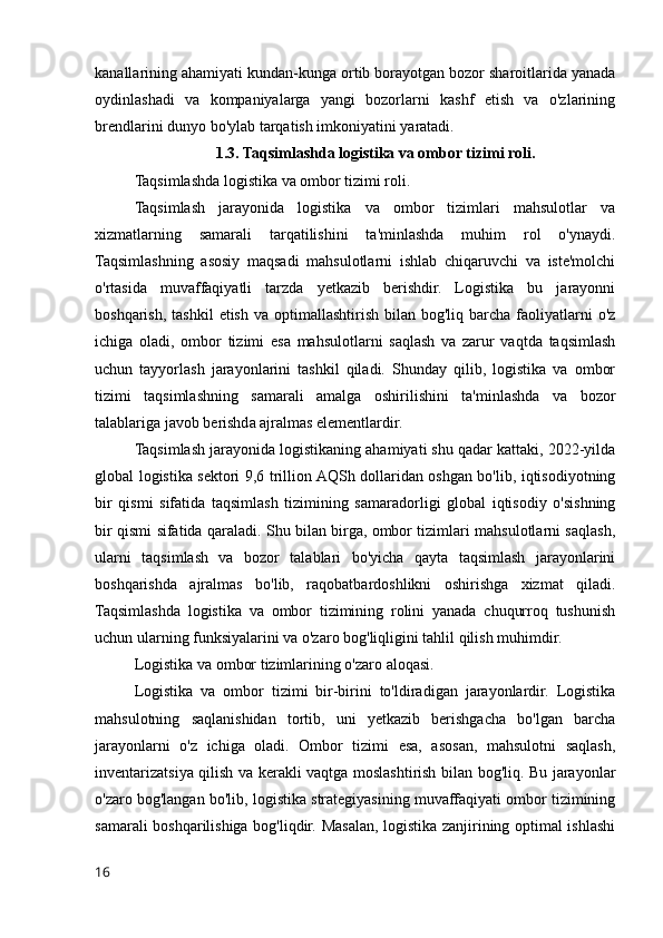 kanallarining ahamiyati kundan-kunga ortib borayotgan bozor sharoitlarida yanada
oydinlashadi   va   kompaniyalarga   yangi   bozorlarni   kashf   etish   va   o'zlarining
brendlarini dunyo bo'ylab tarqatish imkoniyatini yaratadi.
1.3. Taqsimlashda logistika va ombor tizimi roli.
Taqsimlashda logistika va ombor tizimi roli.
Taqsimlash   jarayonida   logistika   va   ombor   tizimlari   mahsulotlar   va
xizmatlarning   samarali   tarqatilishini   ta'minlashda   muhim   rol   o'ynaydi.
Taqsimlashning   asosiy   maqsadi   mahsulotlarni   ishlab   chiqaruvchi   va   iste'molchi
o'rtasida   muvaffaqiyatli   tarzda   yetkazib   berishdir.   Logistika   bu   jarayonni
boshqarish,  tashkil   etish  va  optimallashtirish  bilan  bog'liq barcha  faoliyatlarni   o'z
ichiga   oladi,   ombor   tizimi   esa   mahsulotlarni   saqlash   va   zarur   vaqtda   taqsimlash
uchun   tayyorlash   jarayonlarini   tashkil   qiladi.   Shunday   qilib,   logistika   va   ombor
tizimi   taqsimlashning   samarali   amalga   oshirilishini   ta'minlashda   va   bozor
talablariga javob berishda ajralmas elementlardir.
Taqsimlash jarayonida logistikaning ahamiyati shu qadar kattaki, 2022-yilda
global logistika sektori 9,6 trillion AQSh dollaridan oshgan bo'lib, iqtisodiyotning
bir   qismi   sifatida   taqsimlash   tizimining   samaradorligi   global   iqtisodiy   o'sishning
bir qismi sifatida qaraladi. Shu bilan birga, ombor tizimlari mahsulotlarni saqlash,
ularni   taqsimlash   va   bozor   talablari   bo'yicha   qayta   taqsimlash   jarayonlarini
boshqarishda   ajralmas   bo'lib,   raqobatbardoshlikni   oshirishga   xizmat   qiladi.
Taqsimlashda   logistika   va   ombor   tizimining   rolini   yanada   chuqurroq   tushunish
uchun ularning funksiyalarini va o'zaro bog'liqligini tahlil qilish muhimdir.
Logistika va ombor tizimlarining o'zaro aloqasi.
Logistika   va   ombor   tizimi   bir-birini   to'ldiradigan   jarayonlardir.   Logistika
mahsulotning   saqlanishidan   tortib,   uni   yetkazib   berishgacha   bo'lgan   barcha
jarayonlarni   o'z   ichiga   oladi.   Ombor   tizimi   esa,   asosan,   mahsulotni   saqlash,
inventarizatsiya qilish va kerakli vaqtga moslashtirish bilan bog'liq. Bu jarayonlar
o'zaro bog'langan bo'lib, logistika strategiyasining muvaffaqiyati ombor tizimining
samarali boshqarilishiga bog'liqdir. Masalan, logistika zanjirining optimal ishlashi
16