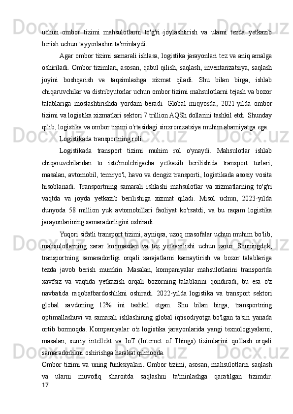 uchun   ombor   tizimi   mahsulotlarni   to'g'ri   joylashtirish   va   ularni   tezda   yetkazib
berish uchun tayyorlashni ta'minlaydi.
Agar ombor tizimi samarali ishlasa, logistika jarayonlari tez va aniq amalga
oshiriladi. Ombor tizimlari, asosan, qabul qilish, saqlash, inventarizatsiya, saqlash
joyini   boshqarish   va   taqsimlashga   xizmat   qiladi.   Shu   bilan   birga,   ishlab
chiqaruvchilar va distribyutorlar uchun ombor tizimi mahsulotlarni tejash va bozor
talablariga   moslashtirishda   yordam   beradi.   Global   miqyosda,   2021-yilda   ombor
tizimi va logistika xizmatlari sektori 7 trillion AQSh dollarini tashkil etdi. Shunday
qilib, logistika va ombor tizimi o'rtasidagi sinxronizatsiya muhim ahamiyatga ega.
Logistikada transportning roli.
Logistikada   transport   tizimi   muhim   rol   o'ynaydi.   Mahsulotlar   ishlab
chiqaruvchilardan   to   iste'molchigacha   yetkazib   berilishida   transport   turlari,
masalan, avtomobil, temiryo'l, havo va dengiz transporti, logistikada asosiy vosita
hisoblanadi.   Transportning   samarali   ishlashi   mahsulotlar   va   xizmatlarning   to'g'ri
vaqtda   va   joyda   yetkazib   berilishiga   xizmat   qiladi.   Misol   uchun,   2023-yilda
dunyoda   58   million   yuk   avtomobillari   faoliyat   ko'rsatdi,   va   bu   raqam   logistika
jarayonlarining samaradorligini oshiradi.
Yuqori sifatli transport tizimi, ayniqsa, uzoq masofalar uchun muhim bo'lib,
mahsulotlarning   zarar   ko'rmasdan   va   tez   yetkazilishi   uchun   zarur.   Shuningdek,
transportning   samaradorligi   orqali   xarajatlarni   kamaytirish   va   bozor   talablariga
tezda   javob   berish   mumkin.   Masalan,   kompaniyalar   mahsulotlarini   transportda
xavfsiz   va   vaqtida   yetkazish   orqali   bozorning   talablarini   qondiradi,   bu   esa   o'z
navbatida   raqobatbardoshlikni   oshiradi.   2022-yilda   logistika   va   transport   sektori
global   savdoning   12%   ini   tashkil   etgan.   Shu   bilan   birga,   transportning
optimallashuvi va samarali ishlashining global iqtisodiyotga bo'lgan ta'siri yanada
ortib   bormoqda.   Kompaniyalar   o'z   logistika   jarayonlarida   yangi   texnologiyalarni,
masalan,   sun'iy   intellekt   va   IoT   (Internet   of   Things)   tizimlarini   qo'llash   orqali
samaradorlikni oshirishga harakat qilmoqda.
Ombor  tizimi  va  uning  funksiyalari .   Ombor  tizimi,  asosan,  mahsulotlarni  saqlash
va   ularni   muvofiq   sharoitda   saqlashni   ta'minlashga   qaratilgan   tizimdir.
17 