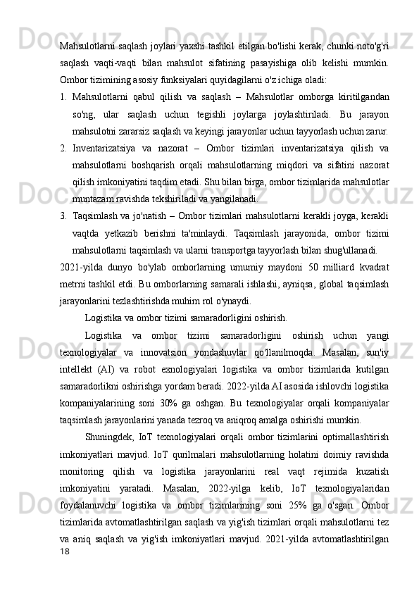 Mahsulotlarni saqlash joylari yaxshi tashkil etilgan bo'lishi kerak, chunki noto'g'ri
saqlash   vaqti-vaqti   bilan   mahsulot   sifatining   pasayishiga   olib   kelishi   mumkin.
Ombor tizimining asosiy funksiyalari quyidagilarni o'z ichiga oladi:
1. Mahsulotlarni   qabul   qilish   va   saqlash   –   Mahsulotlar   omborga   kiritilgandan
so'ng,   ular   saqlash   uchun   tegishli   joylarga   joylashtiriladi.   Bu   jarayon
mahsulotni zararsiz saqlash va keyingi jarayonlar uchun tayyorlash uchun zarur.
2. Inventarizatsiya   va   nazorat   –   Ombor   tizimlari   inventarizatsiya   qilish   va
mahsulotlarni   boshqarish   orqali   mahsulotlarning   miqdori   va   sifatini   nazorat
qilish imkoniyatini taqdim etadi.  Shu bilan birga, ombor tizimlarida mahsulotlar
muntazam ravishda tekshiriladi va yangilanadi.
3. Taqsimlash va jo'natish –   Ombor tizimlari mahsulotlarni kerakli joyga, kerakli
vaqtda   yetkazib   berishni   ta'minlaydi.   Taqsimlash   jarayonida,   ombor   tizimi
mahsulotlarni taqsimlash va ularni transportga tayyorlash bilan shug'ullanadi.
2021-yilda   dunyo   bo'ylab   omborlarning   umumiy   maydoni   50   milliard   kvadrat
metrni tashkil etdi. Bu omborlarning samarali ishlashi, ayniqsa, global taqsimlash
jarayonlarini tezlashtirishda muhim rol o'ynaydi.
Logistika va ombor tizimi samaradorligini oshirish.
Logistika   va   ombor   tizimi   samaradorligini   oshirish   uchun   yangi
texnologiyalar   va   innovatsion   yondashuvlar   qo'llanilmoqda.   Masalan,   sun'iy
intellekt   (AI)   va   robot   exnologiyalari   logistika   va   ombor   tizimlarida   kutilgan
samaradorlikni oshirishga yordam beradi. 2022-yilda AI asosida ishlovchi logistika
kompaniyalarining   soni   30%   ga   oshgan.   Bu   texnologiyalar   orqali   kompaniyalar
taqsimlash jarayonlarini yanada tezroq va aniqroq amalga oshirishi mumkin.
Shuningdek,   IoT   texnologiyalari   orqali   ombor   tizimlarini   optimallashtirish
imkoniyatlari   mavjud.   IoT   qurilmalari   mahsulotlarning   holatini   doimiy   ravishda
monitoring   qilish   va   logistika   jarayonlarini   real   vaqt   rejimida   kuzatish
imkoniyatini   yaratadi.   Masalan,   2022-yilga   kelib,   IoT   texnologiyalaridan
foydalanuvchi   logistika   va   ombor   tizimlarining   soni   25%   ga   o'sgan.   Ombor
tizimlarida avtomatlashtirilgan saqlash va yig'ish tizimlari orqali mahsulotlarni tez
va   aniq   saqlash   va   yig'ish   imkoniyatlari   mavjud.   2021-yilda   avtomatlashtirilgan
18 