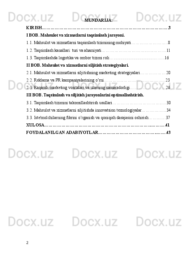 MUNDARIJA:
KIRISH…………………………………………………………………………….3
I BOB. Mahsulot va xizmatlarni taqsimlash jarayoni.
1.1. Mahsulot va xizmatlarni taqsimlash tizimining mohiyati……………………..8
1.2. Taqsimlash kanallari: turi va ahamiyati…………………………..…..………11
1.3. Taqsimlashda logistika va ombor tizimi roli….....................................……..16
II BOB. Mahsulot va xizmatlarni siljitish strategiyalari.
2.1. Mahsulot va xizmatlarni siljitishning marketing strategiyalari………………20
2.2. Reklama va PR kampaniyalarining o’rni…………..………………….……..23
2.3. Raqamli marketing vositalari va ularning samaradorligi………………….…26
III BOB. Taqsimlash va siljitish jarayonlarini optimallashtirish.
3.1. Taqsimlash tizimini takomillashtirish usullari……………………………..…30
3.2. Mahsulot va xizmatlarni siljitishda innovatsion texnologiyalar………….…..34
3.3. Iste'molchilarning fikrini o’rganish va qoniqish darajasini oshirish……...….37
XULOSA………………………………………………………………...……….41
FOYDALANILGAN ADABIYOTLAR…………………………………..…….43
2