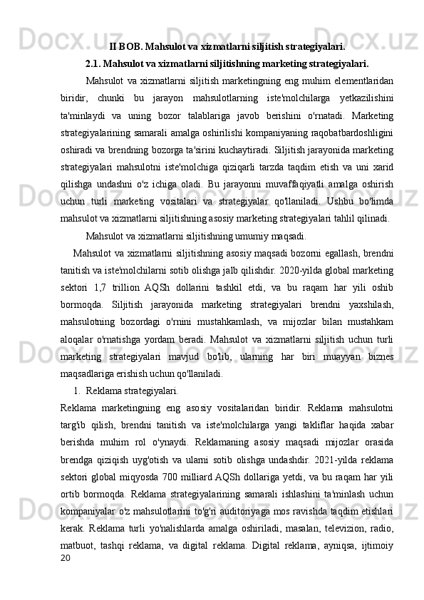 II BOB. Mahsulot va xizmatlarni siljitish strategiyalari.
2.1. Mahsulot va xizmatlarni siljitishning marketing strategiyalari.
Mahsulot   va   xizmatlarni   siljitish   marketingning   eng   muhim   elementlaridan
biridir,   chunki   bu   jarayon   mahsulotlarning   iste'molchilarga   yetkazilishini
ta'minlaydi   va   uning   bozor   talablariga   javob   berishini   o'rnatadi.   Marketing
strategiyalarining samarali amalga oshirilishi kompaniyaning raqobatbardoshligini
oshiradi va brendning bozorga ta'sirini kuchaytiradi. Siljitish jarayonida marketing
strategiyalari   mahsulotni   iste'molchiga   qiziqarli   tarzda   taqdim   etish   va   uni   xarid
qilishga   undashni   o'z   ichiga   oladi.   Bu   jarayonni   muvaffaqiyatli   amalga   oshirish
uchun   turli   marketing   vositalari   va   strategiyalar   qo'llaniladi.   Ushbu   bo'limda
mahsulot va xizmatlarni siljitishning asosiy marketing strategiyalari tahlil qilinadi.
Mahsulot va xizmatlarni siljitishning umumiy maqsadi.
Mahsulot va xizmatlarni siljitishning asosiy maqsadi bozorni egallash, brendni
tanitish va iste'molchilarni sotib olishga jalb qilishdir. 2020-yilda global marketing
sektori   1,7   trillion   AQSh   dollarini   tashkil   etdi,   va   bu   raqam   har   yili   oshib
bormoqda.   Siljitish   jarayonida   marketing   strategiyalari   brendni   yaxshilash,
mahsulotning   bozordagi   o'rnini   mustahkamlash,   va   mijozlar   bilan   mustahkam
aloqalar   o'rnatishga   yordam   beradi.   Mahsulot   va   xizmatlarni   siljitish   uchun   turli
marketing   strategiyalari   mavjud   bo'lib,   ularning   har   biri   muayyan   biznes
maqsadlariga erishish uchun qo'llaniladi.
1. Reklama strategiyalari.
Reklama   marketingning   eng   asosiy   vositalaridan   biridir.   Reklama   mahsulotni
targ'ib   qilish,   brendni   tanitish   va   iste'molchilarga   yangi   takliflar   haqida   xabar
berishda   muhim   rol   o'ynaydi.   Reklamaning   asosiy   maqsadi   mijozlar   orasida
brendga   qiziqish   uyg'otish   va   ularni   sotib   olishga   undashdir.   2021-yilda   reklama
sektori   global   miqyosda   700  milliard AQSh   dollariga   yetdi,   va  bu   raqam   har   yili
ortib   bormoqda.   Reklama   strategiyalarining   samarali   ishlashini   ta'minlash   uchun
kompaniyalar o'z mahsulotlarini to'g'ri auditoriyaga mos ravishda taqdim etishlari
kerak.   Reklama   turli   yo'nalishlarda   amalga   oshiriladi,   masalan,   televizion,   radio,
matbuot,   tashqi   reklama,   va   digital   reklama.   Digital   reklama,   ayniqsa,   ijtimoiy
20 