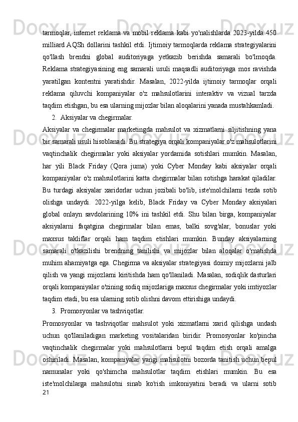 tarmoqlar,   internet   reklama   va   mobil   reklama   kabi   yo'nalishlarda   2023-yilda   450
milliard AQSh dollarini tashkil  etdi. Ijtimoiy tarmoqlarda reklama strategiyalarini
qo'llash   brendni   global   auditoriyaga   yetkazib   berishda   samarali   bo'lmoqda.
Reklama   strategiyasining   eng   samarali   usuli   maqsadli   auditoriyaga   mos   ravishda
yaratilgan   kontentni   yaratishdir.   Masalan,   2022-yilda   ijtimoiy   tarmoqlar   orqali
reklama   qiluvchi   kompaniyalar   o'z   mahsulotlarini   interaktiv   va   vizual   tarzda
taqdim etishgan, bu esa ularning mijozlar bilan aloqalarini yanada mustahkamladi.
2. Aksiyalar va chegirmalar.
Aksiyalar   va   chegirmalar   marketingda   mahsulot   va   xizmatlarni   siljitishning   yana
bir samarali usuli hisoblanadi. Bu strategiya orqali kompaniyalar o'z mahsulotlarini
vaqtinchalik   chegirmalar   yoki   aksiyalar   yordamida   sotishlari   mumkin.   Masalan,
har   yili   Black   Friday   (Qora   juma)   yoki   Cyber   Monday   kabi   aksiyalar   orqali
kompaniyalar o'z mahsulotlarini katta chegirmalar bilan sotishga harakat qiladilar.
Bu   turdagi   aksiyalar   xaridorlar   uchun   jozibali   bo'lib,   iste'molchilarni   tezda   sotib
olishga   undaydi.   2022-yilga   kelib,   Black   Friday   va   Cyber   Monday   aksiyalari
global   onlayn   savdolarining   10%   ini   tashkil   etdi.   Shu   bilan   birga,   kompaniyalar
aksiyalarni   faqatgina   chegirmalar   bilan   emas,   balki   sovg'alar,   bonuslar   yoki
maxsus   takliflar   orqali   ham   taqdim   etishlari   mumkin.   Bunday   aksiyalarning
samarali   o'tkazilishi   brendning   tanilishi   va   mijozlar   bilan   aloqalar   o'rnatishda
muhim ahamiyatga ega. Chegirma va aksiyalar strategiyasi doimiy mijozlarni jalb
qilish va yangi mijozlarni kiritishda ham qo'llaniladi. Masalan, sodiqlik dasturlari
orqali kompaniyalar o'zining sodiq mijozlariga maxsus chegirmalar yoki imtiyozlar
taqdim etadi, bu esa ularning sotib olishni davom ettirishiga undaydi.
3. Promosyonlar va tashviqotlar.
Promosyonlar   va   tashviqotlar   mahsulot   yoki   xizmatlarni   xarid   qilishga   undash
uchun   qo'llaniladigan   marketing   vositalaridan   biridir.   Promosyonlar   ko'pincha
vaqtinchalik   chegirmalar   yoki   mahsulotlarni   bepul   taqdim   etish   orqali   amalga
oshiriladi. Masalan, kompaniyalar yangi  mahsulotni  bozorda tanitish uchun bepul
namunalar   yoki   qo'shimcha   mahsulotlar   taqdim   etishlari   mumkin.   Bu   esa
iste'molchilarga   mahsulotni   sinab   ko'rish   imkoniyatini   beradi   va   ularni   sotib
21