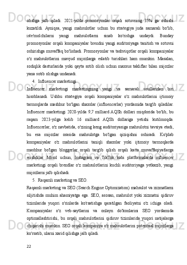 olishga   jalb   qiladi.   2021-yilda   promosyonlar   orqali   sotuvning   35%   ga   oshishi
kuzatildi.   Ayniqsa,   yangi   mahsulotlar   uchun   bu   strategiya   juda   samarali   bo'lib,
iste'molchilarni   yangi   mahsulotlarni   sinab   ko'rishga   undaydi.   Bunday
promosyonlar   orqali   kompaniyalar   brendni   yangi   auditoriyaga   tanitish   va   sotuvni
oshirishga muvaffaq bo'lishadi. Promosyonlar va tashviqotlar orqali kompaniyalar
o'z   mahsulotlarini   mavjud   mijozlarga   eslatib   turishlari   ham   mumkin.   Masalan,
sodiqlik   dasturlarida   yoki   qayta   sotib   olish   uchun   maxsus   takliflar   bilan   mijozlar
yana sotib olishga undanadi.
4. Influencer marketingi.
Influencer   marketingi   marketingning   yangi   va   samarali   usullaridan   biri
hisoblanadi.   Ushbu   strategiya   orqali   kompaniyalar   o'z   mahsulotlarini   ijtimoiy
tarmoqlarda   mashhur   bo'lgan   shaxslar   (influencerlar)   yordamida   targ'ib   qiladilar.
Influencer   marketingi   2020-yilda   9,7   milliard  AQSh   dollari   miqdorida   bo'lib,   bu
raqam   2023-yilga   kelib   16   milliard   AQSh   dollariga   yetishi   kutilmoqda.
Influencerlar, o'z navbatida, o'zining keng auditoriyasiga mahsulotni tavsiya etadi,
bu   esa   mijozlar   orasida   mahsulotga   bo'lgan   qiziqishni   oshiradi.   Ko'plab
kompaniyalar   o'z   mahsulotlarini   taniqli   shaxslar   yoki   ijtimoiy   tarmoqlarda
mashhur   bo'lgan   bloggerlar   orqali   targ'ib   qilish   orqali   katta   muvaffaqiyatlarga
erishdilar.   Misol   uchun,   Instagram   va   TikTok   kabi   platformalarda   influencer
marketingi   orqali   brendlar   o'z   mahsulotlarini   kuchli   auditoriyaga   yetkazib,   yangi
mijozlarni jalb qilishadi.
5. Raqamli marketing va SEO.
Raqamli marketing va SEO (Search Engine Optimization) mahsulot va xizmatlarni
siljitishda   muhim   ahamiyatga   ega.   SEO,   asosan,   mahsulot   yoki   xizmatni   qidiruv
tizimlarida   yuqori   o'rinlarda   ko'rsatishga   qaratilgan   faoliyatni   o'z   ichiga   oladi.
Kompaniyalar   o'z   veb-saytlarini   va   onlayn   do'konlarini   SEO   yordamida
optimallashtirishi,   bu   orqali   mahsulotlarini   qidiruv   tizimlarida   yuqori   natijalarga
chiqarishi mumkin. SEO orqali kompaniya o'z mahsulotlarini potentsial mijozlarga
ko'rsatib, ularni xarid qilishga jalb qiladi.
22 