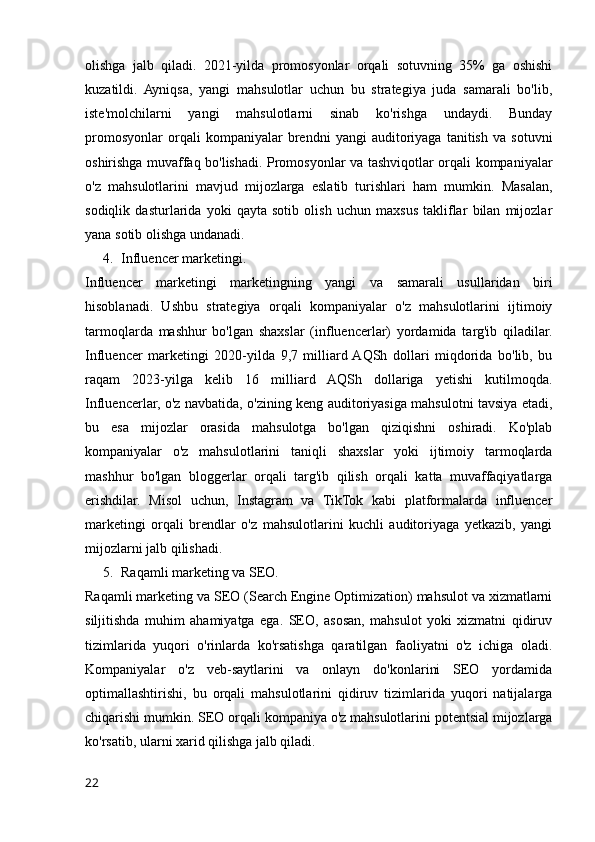 olishga   jalb   qiladi.   2021-yilda   promosyonlar   orqali   sotuvning   35%   ga   oshishi
kuzatildi.   Ayniqsa,   yangi   mahsulotlar   uchun   bu   strategiya   juda   samarali   bo'lib,
iste'molchilarni   yangi   mahsulotlarni   sinab   ko'rishga   undaydi.   Bunday
promosyonlar   orqali   kompaniyalar   brendni   yangi   auditoriyaga   tanitish   va   sotuvni
oshirishga muvaffaq bo'lishadi. Promosyonlar va tashviqotlar orqali kompaniyalar
o'z   mahsulotlarini   mavjud   mijozlarga   eslatib   turishlari   ham   mumkin.   Masalan,
sodiqlik   dasturlarida   yoki   qayta   sotib   olish   uchun   maxsus   takliflar   bilan   mijozlar
yana sotib olishga undanadi.
4. Influencer marketingi.
Influencer   marketingi   marketingning   yangi   va   samarali   usullaridan   biri
hisoblanadi.   Ushbu   strategiya   orqali   kompaniyalar   o'z   mahsulotlarini   ijtimoiy
tarmoqlarda   mashhur   bo'lgan   shaxslar   (influencerlar)   yordamida   targ'ib   qiladilar.
Influencer   marketingi   2020-yilda   9,7   milliard  AQSh   dollari   miqdorida   bo'lib,   bu
raqam   2023-yilga   kelib   16   milliard   AQSh   dollariga   yetishi   kutilmoqda.
Influencerlar, o'z navbatida, o'zining keng auditoriyasiga mahsulotni tavsiya etadi,
bu   esa   mijozlar   orasida   mahsulotga   bo'lgan   qiziqishni   oshiradi.   Ko'plab
kompaniyalar   o'z   mahsulotlarini   taniqli   shaxslar   yoki   ijtimoiy   tarmoqlarda
mashhur   bo'lgan   bloggerlar   orqali   targ'ib   qilish   orqali   katta   muvaffaqiyatlarga
erishdilar.   Misol   uchun,   Instagram   va   TikTok   kabi   platformalarda   influencer
marketingi   orqali   brendlar   o'z   mahsulotlarini   kuchli   auditoriyaga   yetkazib,   yangi
mijozlarni jalb qilishadi.
5. Raqamli marketing va SEO.
Raqamli marketing va SEO (Search Engine Optimization) mahsulot va xizmatlarni
siljitishda   muhim   ahamiyatga   ega.   SEO,   asosan,   mahsulot   yoki   xizmatni   qidiruv
tizimlarida   yuqori   o'rinlarda   ko'rsatishga   qaratilgan   faoliyatni   o'z   ichiga   oladi.
Kompaniyalar   o'z   veb-saytlarini   va   onlayn   do'konlarini   SEO   yordamida
optimallashtirishi,   bu   orqali   mahsulotlarini   qidiruv   tizimlarida   yuqori   natijalarga
chiqarishi mumkin. SEO orqali kompaniya o'z mahsulotlarini potentsial mijozlarga
ko'rsatib, ularni xarid qilishga jalb qiladi.
22