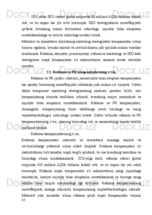 2022-yilda SEO sektori global miqyosda 80 milliard AQSh dollarini tashkil
etdi,   va   bu   raqam   har   yili   ortib   bormoqda.   SEO   strategiyalarini   muvaffaqiyatli
qo'llash   brendning   onlayn   ko'rinishini   oshirishga,   mijozlar   bilan   aloqalarni
mustahkamlashga va sotuvni oshirishga yordam beradi.
Mahsulot va xizmatlarni siljitishning marketing strategiyalari kompaniyalar uchun
bozorni egallash, brendni tanitish va iste'molchilarni jalb qilishda muhim vositalar
hisoblanadi. Reklama, aksiyalar, promosyonlar, influencer marketingi va SEO kabi
strategiyalar   orqali   kompaniyalar   o'z   mahsulotlarini   samarali   tarzda   sotishlari
mumkin.
2.2. Reklama va PR kampaniyalarining o’rni.
Reklama va PR (public relations, jamoatchilik bilan aloqalar) kampaniyalari
har qanday biznesning muvaffaqiyatli  ishlashida juda muhim  rol o'ynaydi. Ushbu
ikkita   komponent   marketing   strategiyasining   ajralmas   qismlari   bo'lib,   ular
kompaniyaning   bozorda   tanilishini   oshiradi,   brendning   imijini   yaxshilaydi   va
mijozlar   bilan   aloqalarni   mustahkamlaydi.   Reklama   va   PR   kampaniyalari,
shuningdek,   kompaniyaning   bozor   talablariga   javob   berishiga   va   uning
raqobatbardoshligini   oshirishiga   yordam   beradi.   Ushbu   bo'limda   reklama   va   PR
kampaniyalarining o’rni, ularning biznesdagi roli va samaradorligi haqida batafsil
ma'lumot beriladi.
Reklama kampaniyalarining o’rni.
Reklama   kampaniyalari   mahsulot   va   xizmatlarni   ommaga   tanitish   va
iste'molchilarga   yetkazish   uchun   ishlab   chiqiladi.   Reklama   kompaniyalari   o'z
mahsulotlarini turli kanallar orqali targ'ib qilishadi, bu esa brendning tanilishini va
bozordagi   o'rnini   mustahkamlaydi.   2020-yilga   kelib,   reklama   sektori   global
miqyosda   650   milliard  AQSh   dollarini   tashkil   etdi,   va   bu   raqam   har   yili   oshib
bormoqda.   Reklama   orqali   kompaniyalar   o'z   mahsulotlarini   yangi   mijozlarga
tanishtirish,   mavjud   mijozlar   bilan   aloqalarini   mustahkamlash   va   bozorga   yangi
takliflar   bilan   chiqish   imkoniyatiga   ega   bo'lishadi.   Reklama   kampaniyasining
muvaffaqiyatli   amalga   oshirilishi   kompaniyaning   raqobatbardoshligini   oshiradi.
Mahsulot   yoki   xizmatlar   uchun   reklama   qilish   orqali   kompaniyalar   bozorni
23 