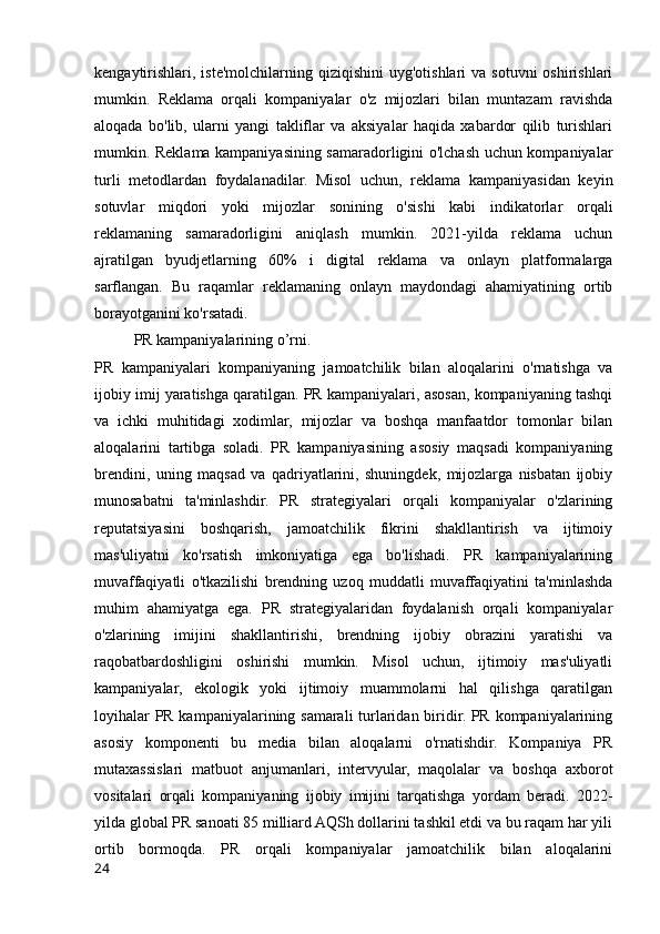 kengaytirishlari, iste'molchilarning  qiziqishini   uyg'otishlari  va  sotuvni   oshirishlari
mumkin.   Reklama   orqali   kompaniyalar   o'z   mijozlari   bilan   muntazam   ravishda
aloqada   bo'lib,   ularni   yangi   takliflar   va   aksiyalar   haqida   xabardor   qilib   turishlari
mumkin. Reklama kampaniyasining samaradorligini o'lchash uchun kompaniyalar
turli   metodlardan   foydalanadilar.   Misol   uchun,   reklama   kampaniyasidan   keyin
sotuvlar   miqdori   yoki   mijozlar   sonining   o'sishi   kabi   indikatorlar   orqali
reklamaning   samaradorligini   aniqlash   mumkin.   2021-yilda   reklama   uchun
ajratilgan   byudjetlarning   60%   i   digital   reklama   va   onlayn   platformalarga
sarflangan.   Bu   raqamlar   reklamaning   onlayn   maydondagi   ahamiyatining   ortib
borayotganini ko'rsatadi.
PR kampaniyalarining o’rni.
PR   kampaniyalari   kompaniyaning   jamoatchilik   bilan   aloqalarini   o'rnatishga   va
ijobiy imij yaratishga qaratilgan. PR kampaniyalari, asosan, kompaniyaning tashqi
va   ichki   muhitidagi   xodimlar,   mijozlar   va   boshqa   manfaatdor   tomonlar   bilan
aloqalarini   tartibga   soladi.   PR   kampaniyasining   asosiy   maqsadi   kompaniyaning
brendini,   uning   maqsad   va   qadriyatlarini,   shuningdek,   mijozlarga   nisbatan   ijobiy
munosabatni   ta'minlashdir.   PR   strategiyalari   orqali   kompaniyalar   o'zlarining
reputatsiyasini   boshqarish,   jamoatchilik   fikrini   shakllantirish   va   ijtimoiy
mas'uliyatni   ko'rsatish   imkoniyatiga   ega   bo'lishadi.   PR   kampaniyalarining
muvaffaqiyatli   o'tkazilishi   brendning   uzoq   muddatli   muvaffaqiyatini   ta'minlashda
muhim   ahamiyatga   ega.   PR   strategiyalaridan   foydalanish   orqali   kompaniyalar
o'zlarining   imijini   shakllantirishi,   brendning   ijobiy   obrazini   yaratishi   va
raqobatbardoshligini   oshirishi   mumkin.   Misol   uchun,   ijtimoiy   mas'uliyatli
kampaniyalar,   ekologik   yoki   ijtimoiy   muammolarni   hal   qilishga   qaratilgan
loyihalar PR kampaniyalarining samarali turlaridan biridir. PR kompaniyalarining
asosiy   komponenti   bu   media   bilan   aloqalarni   o'rnatishdir.   Kompaniya   PR
mutaxassislari   matbuot   anjumanlari,   intervyular,   maqolalar   va   boshqa   axborot
vositalari   orqali   kompaniyaning   ijobiy   imijini   tarqatishga   yordam   beradi.   2022-
yilda global PR sanoati 85 milliard AQSh dollarini tashkil etdi va bu raqam har yili
ortib   bormoqda.   PR   orqali   kompaniyalar   jamoatchilik   bilan   aloqalarini
24 