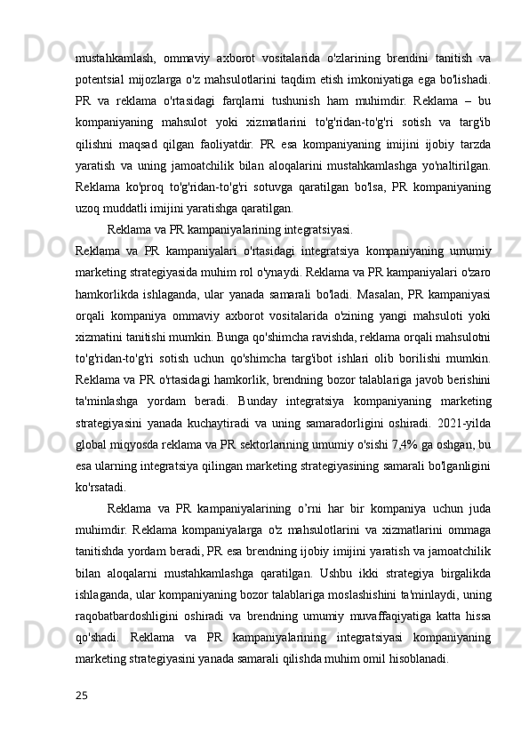 mustahkamlash,   ommaviy   axborot   vositalarida   o'zlarining   brendini   tanitish   va
potentsial   mijozlarga   o'z   mahsulotlarini   taqdim   etish   imkoniyatiga   ega   bo'lishadi.
PR   va   reklama   o'rtasidagi   farqlarni   tushunish   ham   muhimdir.   Reklama   –   bu
kompaniyaning   mahsulot   yoki   xizmatlarini   to'g'ridan-to'g'ri   sotish   va   targ'ib
qilishni   maqsad   qilgan   faoliyatdir.   PR   esa   kompaniyaning   imijini   ijobiy   tarzda
yaratish   va   uning   jamoatchilik   bilan   aloqalarini   mustahkamlashga   yo'naltirilgan.
Reklama   ko'proq   to'g'ridan-to'g'ri   sotuvga   qaratilgan   bo'lsa,   PR   kompaniyaning
uzoq muddatli imijini yaratishga qaratilgan.
Reklama va PR kampaniyalarining integratsiyasi.
Reklama   va   PR   kampaniyalari   o'rtasidagi   integratsiya   kompaniyaning   umumiy
marketing strategiyasida muhim rol o'ynaydi. Reklama va PR kampaniyalari o'zaro
hamkorlikda   ishlaganda,   ular   yanada   samarali   bo'ladi.   Masalan,   PR   kampaniyasi
orqali   kompaniya   ommaviy   axborot   vositalarida   o'zining   yangi   mahsuloti   yoki
xizmatini tanitishi mumkin. Bunga qo'shimcha ravishda, reklama orqali mahsulotni
to'g'ridan-to'g'ri   sotish   uchun   qo'shimcha   targ'ibot   ishlari   olib   borilishi   mumkin.
Reklama va PR o'rtasidagi hamkorlik, brendning bozor talablariga javob berishini
ta'minlashga   yordam   beradi.   Bunday   integratsiya   kompaniyaning   marketing
strategiyasini   yanada   kuchaytiradi   va   uning   samaradorligini   oshiradi.   2021-yilda
global miqyosda reklama va PR sektorlarining umumiy o'sishi 7,4% ga oshgan, bu
esa ularning integratsiya qilingan marketing strategiyasining samarali bo'lganligini
ko'rsatadi.
Reklama   va   PR   kampaniyalarining   o’rni   har   bir   kompaniya   uchun   juda
muhimdir.   Reklama   kompaniyalarga   o'z   mahsulotlarini   va   xizmatlarini   ommaga
tanitishda yordam beradi, PR esa brendning ijobiy imijini yaratish va jamoatchilik
bilan   aloqalarni   mustahkamlashga   qaratilgan.   Ushbu   ikki   strategiya   birgalikda
ishlaganda, ular kompaniyaning bozor talablariga moslashishini ta'minlaydi, uning
raqobatbardoshligini   oshiradi   va   brendning   umumiy   muvaffaqiyatiga   katta   hissa
qo'shadi.   Reklama   va   PR   kampaniyalarining   integratsiyasi   kompaniyaning
marketing strategiyasini yanada samarali qilishda muhim omil hisoblanadi.
25 