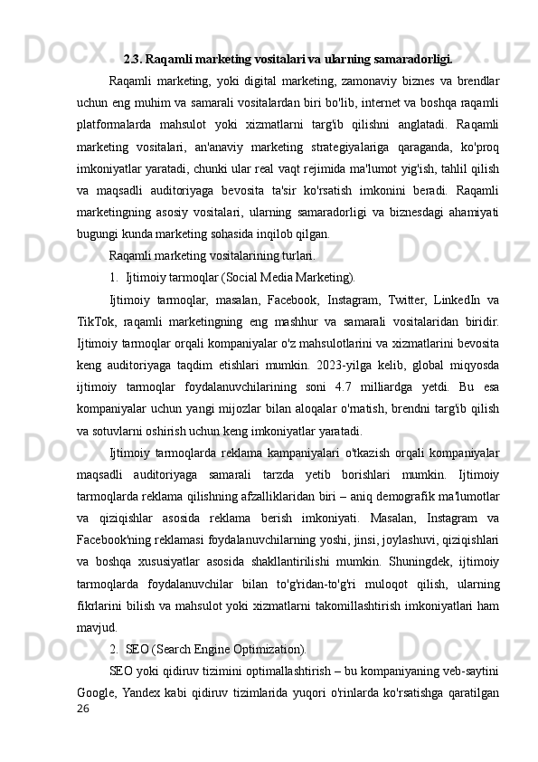 2.3. Raqamli marketing vositalari va ularning samaradorligi.
Raqamli   marketing,   yoki   digital   marketing,   zamonaviy   biznes   va   brendlar
uchun eng muhim va samarali vositalardan biri bo'lib, internet va boshqa raqamli
platformalarda   mahsulot   yoki   xizmatlarni   targ'ib   qilishni   anglatadi.   Raqamli
marketing   vositalari,   an'anaviy   marketing   strategiyalariga   qaraganda,   ko'proq
imkoniyatlar yaratadi, chunki ular real vaqt rejimida ma'lumot yig'ish, tahlil qilish
va   maqsadli   auditoriyaga   bevosita   ta'sir   ko'rsatish   imkonini   beradi.   Raqamli
marketingning   asosiy   vositalari,   ularning   samaradorligi   va   biznesdagi   ahamiyati
bugungi kunda marketing sohasida inqilob qilgan.
Raqamli marketing vositalarining turlari.
1. Ijtimoiy tarmoqlar (Social Media Marketing).
Ijtimoiy   tarmoqlar,   masalan,   Facebook,   Instagram,   Twitter,   LinkedIn   va
TikTok,   raqamli   marketingning   eng   mashhur   va   samarali   vositalaridan   biridir.
Ijtimoiy tarmoqlar orqali kompaniyalar o'z mahsulotlarini va xizmatlarini bevosita
keng   auditoriyaga   taqdim   etishlari   mumkin.   2023-yilga   kelib,   global   miqyosda
ijtimoiy   tarmoqlar   foydalanuvchilarining   soni   4.7   milliardga   yetdi.   Bu   esa
kompaniyalar   uchun   yangi   mijozlar   bilan   aloqalar   o'rnatish,   brendni   targ'ib   qilish
va sotuvlarni oshirish uchun keng imkoniyatlar yaratadi.
Ijtimoiy   tarmoqlarda   reklama   kampaniyalari   o'tkazish   orqali   kompaniyalar
maqsadli   auditoriyaga   samarali   tarzda   yetib   borishlari   mumkin.   Ijtimoiy
tarmoqlarda reklama qilishning afzalliklaridan biri – aniq demografik ma'lumotlar
va   qiziqishlar   asosida   reklama   berish   imkoniyati.   Masalan,   Instagram   va
Facebook'ning reklamasi foydalanuvchilarning yoshi, jinsi, joylashuvi, qiziqishlari
va   boshqa   xususiyatlar   asosida   shakllantirilishi   mumkin.   Shuningdek,   ijtimoiy
tarmoqlarda   foydalanuvchilar   bilan   to'g'ridan-to'g'ri   muloqot   qilish,   ularning
fikrlarini  bilish   va  mahsulot  yoki  xizmatlarni   takomillashtirish  imkoniyatlari  ham
mavjud.
2. SEO (Search Engine Optimization).
SEO yoki qidiruv tizimini optimallashtirish – bu kompaniyaning veb-saytini
Google,  Yandex   kabi   qidiruv   tizimlarida   yuqori   o'rinlarda   ko'rsatishga   qaratilgan
26