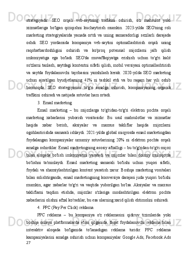 strategiyadir.   SEO   orqali   veb-saytning   trafikini   oshirish,   o'z   mahsulot   yoki
xizmatlariga   bo'lgan   qiziqishni   kuchaytirish   mumkin.   2023-yilda   SEO'ning   roli
marketing   strategiyalarida   yanada   ortdi   va   uning   samaradorligi   sezilarli   darajada
oshdi.   SEO   yordamida   kompaniya   veb-saytini   optimallashtirish   orqali   uning
raqobatbardoshligini   oshirish   va   ko'proq   potensial   mijozlarni   jalb   qilish
imkoniyatiga   ega   bo'ladi.   SEO'da   muvaffaqiyatga   erishish   uchun   to'g'ri   kalit
so'zlarni tanlash, saytdagi kontentni sifatli qilish, mobil versiyani optimallashtirish
va   saytda   foydalanuvchi   tajribasini   yaxshilash   kerak.   2020-yilda   SEO   marketing
uchun   ajratilgan   byudjetlarning   41%   ni   tashkil   etdi   va   bu   raqam   har   yili   oshib
bormoqda.   SEO   strategiyasini   to'g'ri   amalga   oshirish,   kompaniyaning   organik
trafikini oshiradi va natijada sotuvlar ham ortadi.
3. Email marketing.
Email   marketing   –   bu   mijozlarga   to'g'ridan-to'g'ri   elektron   pochta   orqali
marketing   xabarlarini   yuborish   vositasidir.   Bu   usul   mahsulotlar   va   xizmatlar
haqida   xabar   berish,   aksiyalar   va   maxsus   takliflar   haqida   mijozlarni
ogohlantirishda samarali ishlaydi. 2021-yilda global miqyosda email marketingdan
foydalangan   kompaniyalar   umumiy   sotuvlarining   20%   ni   elektron   pochta   orqali
amalga oshirdilar. Email marketingning asosiy afzalligi – bu to'g'ridan-to'g'ri mijoz
bilan   aloqada   bo'lish   imkoniyatini   yaratadi   va   mijozlar   bilan   doimiy   muloqotda
bo'lishni   ta'minlaydi.   Email   marketing   samarali   bo'lishi   uchun   yuqori   sifatli,
foydali   va   shaxsiylashtirilgan   kontent   yaratish   zarur.   Boshqa   marketing   vositalari
bilan solishtirganda, email marketingning konversiya darajasi  juda yuqori  bo'lishi
mumkin,   agar   xabarlar   to'g'ri   va   vaqtida   yuborilgan   bo'lsa.  Aksiyalar   va   maxsus
takliflarni   taqdim   etishda,   mijozlar   o'zlariga   moslashtirilgan   elektron   pochta
xabarlarini olishni afzal ko'radilar, bu esa ularning xarid qilish ehtimolini oshiradi.
4. PPC (Pay Per Click) reklama.
PPC   reklama   –   bu   kompaniya   o'z   reklamasini   qidiruv   tizimlarida   yoki
boshqa   onlayn   platformalarda   e'lon   qilganida,   faqat   foydalanuvchi   reklama   bilan
interaktiv   aloqada   bo'lganida   to'lanadigan   reklama   turidir.   PPC   reklama
kampaniyalarini amalga oshirish uchun kompaniyalar Google Ads, Facebook Ads
27 