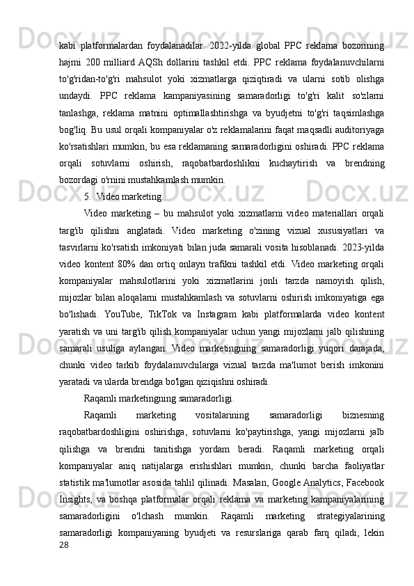 kabi   platformalardan   foydalanadilar.   2022-yilda   global   PPC   reklama   bozorining
hajmi   200   milliard  AQSh   dollarini   tashkil   etdi.   PPC   reklama   foydalanuvchilarni
to'g'ridan-to'g'ri   mahsulot   yoki   xizmatlarga   qiziqtiradi   va   ularni   sotib   olishga
undaydi.   PPC   reklama   kampaniyasining   samaradorligi   to'g'ri   kalit   so'zlarni
tanlashga,   reklama   matnini   optimallashtirishga   va   byudjetni   to'g'ri   taqsimlashga
bog'liq. Bu usul orqali kompaniyalar o'z reklamalarini faqat maqsadli auditoriyaga
ko'rsatishlari mumkin, bu esa reklamaning samaradorligini oshiradi. PPC reklama
orqali   sotuvlarni   oshirish,   raqobatbardoshlikni   kuchaytirish   va   brendning
bozordagi o'rnini mustahkamlash mumkin.
5. Video marketing.
Video   marketing   –   bu   mahsulot   yoki   xizmatlarni   video   materiallari   orqali
targ'ib   qilishni   anglatadi.   Video   marketing   o'zining   vizual   xususiyatlari   va
tasvirlarni ko'rsatish imkoniyati bilan juda samarali vosita hisoblanadi. 2023-yilda
video   kontent   80%   dan   ortiq   onlayn   trafikni   tashkil   etdi.  Video   marketing   orqali
kompaniyalar   mahsulotlarini   yoki   xizmatlarini   jonli   tarzda   namoyish   qilish,
mijozlar   bilan   aloqalarni   mustahkamlash   va   sotuvlarni   oshirish   imkoniyatiga   ega
bo'lishadi.   YouTube,   TikTok   va   Instagram   kabi   platformalarda   video   kontent
yaratish va uni  targ'ib qilish  kompaniyalar  uchun yangi  mijozlarni  jalb qilishning
samarali   usuliga   aylangan.   Video   marketingning   samaradorligi   yuqori   darajada,
chunki   video   tarkib   foydalanuvchilarga   vizual   tarzda   ma'lumot   berish   imkonini
yaratadi va ularda brendga bo'lgan qiziqishni oshiradi.
Raqamli marketingning samaradorligi.
Raqamli   marketing   vositalarining   samaradorligi   biznesning
raqobatbardoshligini   oshirishga,   sotuvlarni   ko'paytirishga,   yangi   mijozlarni   jalb
qilishga   va   brendni   tanitishga   yordam   beradi.   Raqamli   marketing   orqali
kompaniyalar   aniq   natijalarga   erishishlari   mumkin,   chunki   barcha   faoliyatlar
statistik ma'lumotlar asosida tahlil qilinadi. Masalan, Google Analytics, Facebook
Insights,   va   boshqa   platformalar   orqali   reklama   va   marketing   kampaniyalarining
samaradorligini   o'lchash   mumkin.   Raqamli   marketing   strategiyalarining
samaradorligi   kompaniyaning   byudjeti   va   resurslariga   qarab   farq   qiladi,   lekin
28