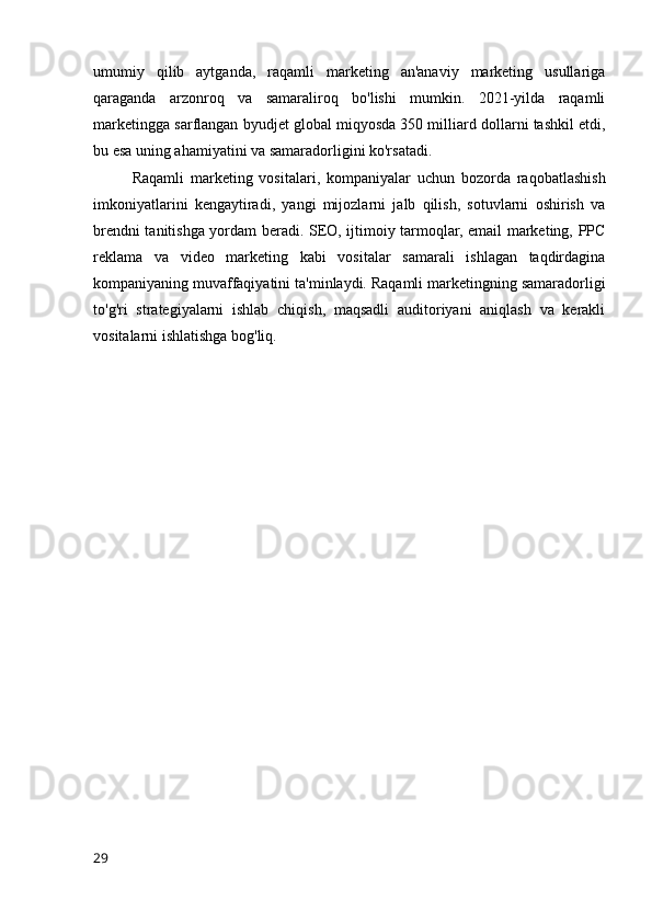 umumiy   qilib   aytganda,   raqamli   marketing   an'anaviy   marketing   usullariga
qaraganda   arzonroq   va   samaraliroq   bo'lishi   mumkin.   2021-yilda   raqamli
marketingga sarflangan byudjet global miqyosda 350 milliard dollarni tashkil etdi,
bu esa uning ahamiyatini va samaradorligini ko'rsatadi.
Raqamli   marketing   vositalari,   kompaniyalar   uchun   bozorda   raqobatlashish
imkoniyatlarini   kengaytiradi,   yangi   mijozlarni   jalb   qilish,   sotuvlarni   oshirish   va
brendni tanitishga yordam beradi. SEO, ijtimoiy tarmoqlar, email marketing, PPC
reklama   va   video   marketing   kabi   vositalar   samarali   ishlagan   taqdirdagina
kompaniyaning muvaffaqiyatini ta'minlaydi. Raqamli marketingning samaradorligi
to'g'ri   strategiyalarni   ishlab   chiqish,   maqsadli   auditoriyani   aniqlash   va   kerakli
vositalarni ishlatishga bog'liq.
29 