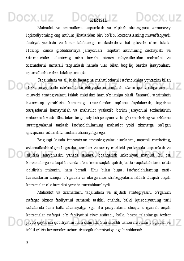 KIRISH.
Mahsulot   va   xizmatlarni   taqsimlash   va   siljitish   strategiyasi   zamonaviy
iqtisodiyotning  eng  muhim   jihatlaridan  biri   bo’lib,  korxonalarning  muvaffaqiyatli
faoliyat   yuritishi   va   bozor   talablariga   moslashishida   hal   qiluvchi   o’rin   tutadi.
Hozirgi   kunda   globalizatsiya   jarayonlari,   raqobat   muhitining   kuchayishi   va
iste'molchilar   talabining   ortib   borishi   biznes   subyektlaridan   mahsulot   va
xizmatlarni   samarali   taqsimlash   hamda   ular   bilan   bog’liq   barcha   jarayonlarni
optimallashtirishni talab qilmoqda.
Taqsimlash va siljitish faqatgina mahsulotlarni iste'molchiga yetkazish bilan
cheklanmay,   balki   iste'molchilar   ehtiyojlarini   aniqlash,   ularni   qondirishga   xizmat
qiluvchi strategiyalarni ishlab chiqishni ham o’z ichiga oladi. Samarali taqsimlash
tizimining   yaratilishi   korxonaga   resurslardan   oqilona   foydalanish,   logistika
xarajatlarini   kamaytirish   va   mahsulot   yetkazib   berish   jarayonini   tezlashtirish
imkonini beradi. Shu bilan birga, siljitish jarayonida to’g’ri marketing va reklama
strategiyalarini   tanlash   iste'molchilarning   mahsulot   yoki   xizmatga   bo’lgan
qiziqishini oshirishda muhim ahamiyatga ega.
Bugungi   kunda   innovatsion   texnologiyalar,   jumladan,   raqamli   marketing,
avtomatlashtirilgan logistika tizimlari va sun'iy intellekt yordamida taqsimlash va
siljitish   jarayonlarini   yanada   samarali   boshqarish   imkoniyati   mavjud.   Bu   esa
korxonalarga nafaqat bozorda o’z o’rnini saqlab qolish, balki raqobatchilarni ortda
qoldirish   imkonini   ham   beradi.   Shu   bilan   birga,   iste'molchilarning   xatti-
harakatlarini   chuqur   o’rganish   va   ularga   mos   strategiyalarni   ishlab   chiqish   orqali
korxonalar o’z brendini yanada mustahkamlaydi.
Mahsulot   va   xizmatlarni   taqsimlash   va   siljitish   strategiyasini   o’rganish
nafaqat   biznes   faoliyatini   samarali   tashkil   etishda,   balki   iqtisodiyotning   turli
sohalarida   ham   katta   ahamiyatga   ega.   Bu   jarayonlarni   chuqur   o’rganish   orqali
korxonalar   nafaqat   o’z   faoliyatini   rivojlantiradi,   balki   bozor   talablariga   tezkor
javob qaytarish qobiliyatini ham oshiradi. Shu sababli ushbu mavzuni o’rganish va
tahlil qilish korxonalar uchun strategik ahamiyatga ega hisoblanadi.
3 