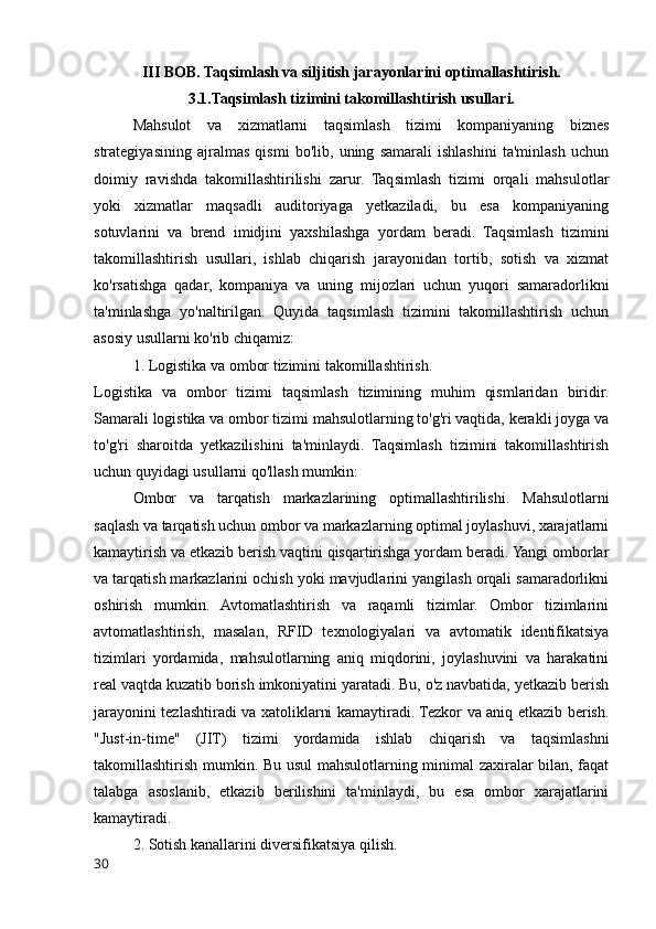 III BOB. Taqsimlash va siljitish jarayonlarini optimallashtirish.
3.1.Taqsimlash tizimini takomillashtirish usullari.
Mahsulot   va   xizmatlarni   taqsimlash   tizimi   kompaniyaning   biznes
strategiyasining   ajralmas   qismi   bo'lib,   uning   samarali   ishlashini   ta'minlash   uchun
doimiy   ravishda   takomillashtirilishi   zarur.   Taqsimlash   tizimi   orqali   mahsulotlar
yoki   xizmatlar   maqsadli   auditoriyaga   yetkaziladi,   bu   esa   kompaniyaning
sotuvlarini   va   brend   imidjini   yaxshilashga   yordam   beradi.   Taqsimlash   tizimini
takomillashtirish   usullari,   ishlab   chiqarish   jarayonidan   tortib,   sotish   va   xizmat
ko'rsatishga   qadar,   kompaniya   va   uning   mijozlari   uchun   yuqori   samaradorlikni
ta'minlashga   yo'naltirilgan.   Quyida   taqsimlash   tizimini   takomillashtirish   uchun
asosiy usullarni ko'rib chiqamiz:
1. Logistika va ombor tizimini takomillashtirish.
Logistika   va   ombor   tizimi   taqsimlash   tizimining   muhim   qismlaridan   biridir.
Samarali logistika va ombor tizimi mahsulotlarning to'g'ri vaqtida, kerakli joyga va
to'g'ri   sharoitda   yetkazilishini   ta'minlaydi.   Taqsimlash   tizimini   takomillashtirish
uchun quyidagi usullarni qo'llash mumkin: 
Ombor   va   tarqatish   markazlarining   optimallashtirilishi.   Mahsulotlarni
saqlash va tarqatish uchun ombor va markazlarning optimal joylashuvi, xarajatlarni
kamaytirish va etkazib berish vaqtini qisqartirishga yordam beradi. Yangi omborlar
va tarqatish markazlarini ochish yoki mavjudlarini yangilash orqali samaradorlikni
oshirish   mumkin.   Avtomatlashtirish   va   raqamli   tizimlar.   Ombor   tizimlarini
avtomatlashtirish,   masalan,   RFID   texnologiyalari   va   avtomatik   identifikatsiya
tizimlari   yordamida,   mahsulotlarning   aniq   miqdorini,   joylashuvini   va   harakatini
real vaqtda kuzatib borish imkoniyatini yaratadi. Bu, o'z navbatida, yetkazib berish
jarayonini tezlashtiradi va xatoliklarni kamaytiradi. Tezkor va aniq etkazib berish.
"Just-in-time"   (JIT)   tizimi   yordamida   ishlab   chiqarish   va   taqsimlashni
takomillashtirish mumkin. Bu usul  mahsulotlarning minimal zaxiralar bilan, faqat
talabga   asoslanib,   etkazib   berilishini   ta'minlaydi,   bu   esa   ombor   xarajatlarini
kamaytiradi.
2. Sotish kanallarini diversifikatsiya qilish.
30 