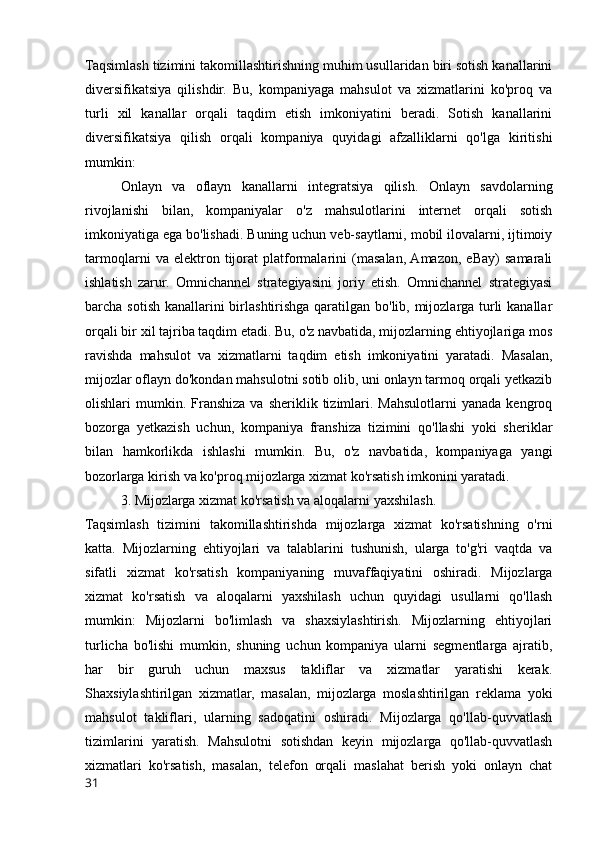 Taqsimlash tizimini takomillashtirishning muhim usullaridan biri sotish kanallarini
diversifikatsiya   qilishdir.   Bu,   kompaniyaga   mahsulot   va   xizmatlarini   ko'proq   va
turli   xil   kanallar   orqali   taqdim   etish   imkoniyatini   beradi.   Sotish   kanallarini
diversifikatsiya   qilish   orqali   kompaniya   quyidagi   afzalliklarni   qo'lga   kiritishi
mumkin: 
Onlayn   va   oflayn   kanallarni   integratsiya   qilish.   Onlayn   savdolarning
rivojlanishi   bilan,   kompaniyalar   o'z   mahsulotlarini   internet   orqali   sotish
imkoniyatiga ega bo'lishadi. Buning uchun veb-saytlarni, mobil ilovalarni, ijtimoiy
tarmoqlarni   va   elektron   tijorat   platformalarini   (masalan,  Amazon,   eBay)   samarali
ishlatish   zarur.   Omnichannel   strategiyasini   joriy   etish.   Omnichannel   strategiyasi
barcha sotish kanallarini  birlashtirishga qaratilgan bo'lib, mijozlarga turli kanallar
orqali bir xil tajriba taqdim etadi. Bu, o'z navbatida, mijozlarning ehtiyojlariga mos
ravishda   mahsulot   va   xizmatlarni   taqdim   etish   imkoniyatini   yaratadi.   Masalan,
mijozlar oflayn do'kondan mahsulotni sotib olib, uni onlayn tarmoq orqali yetkazib
olishlari   mumkin.  Franshiza   va  sheriklik  tizimlari.  Mahsulotlarni   yanada  kengroq
bozorga   yetkazish   uchun,   kompaniya   franshiza   tizimini   qo'llashi   yoki   sheriklar
bilan   hamkorlikda   ishlashi   mumkin.   Bu,   o'z   navbatida,   kompaniyaga   yangi
bozorlarga kirish va ko'proq mijozlarga xizmat ko'rsatish imkonini yaratadi.
3. Mijozlarga xizmat ko'rsatish va aloqalarni yaxshilash.
Taqsimlash   tizimini   takomillashtirishda   mijozlarga   xizmat   ko'rsatishning   o'rni
katta.   Mijozlarning   ehtiyojlari   va   talablarini   tushunish,   ularga   to'g'ri   vaqtda   va
sifatli   xizmat   ko'rsatish   kompaniyaning   muvaffaqiyatini   oshiradi.   Mijozlarga
xizmat   ko'rsatish   va   aloqalarni   yaxshilash   uchun   quyidagi   usullarni   qo'llash
mumkin:   Mijozlarni   bo'limlash   va   shaxsiylashtirish.   Mijozlarning   ehtiyojlari
turlicha   bo'lishi   mumkin,   shuning   uchun   kompaniya   ularni   segmentlarga   ajratib,
har   bir   guruh   uchun   maxsus   takliflar   va   xizmatlar   yaratishi   kerak.
Shaxsiylashtirilgan   xizmatlar,   masalan,   mijozlarga   moslashtirilgan   reklama   yoki
mahsulot   takliflari,   ularning   sadoqatini   oshiradi.   Mijozlarga   qo'llab-quvvatlash
tizimlarini   yaratish.   Mahsulotni   sotishdan   keyin   mijozlarga   qo'llab-quvvatlash
xizmatlari   ko'rsatish,   masalan,   telefon   orqali   maslahat   berish   yoki   onlayn   chat
31 