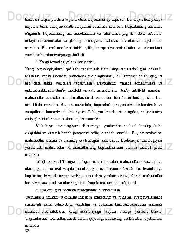 tizimlari orqali yordam taqdim etish, mijozlarni qoniqtiradi. Bu orqali kompaniya
mijozlar bilan uzoq muddatli aloqalarni o'rnatishi mumkin. Mijozlarning fikrlarini
o'rganish.   Mijozlarning   fikr-mulohazalari   va   takliflarini   yig'ish   uchun   so'rovlar,
onlayn   so'rovnomalar   va   ijtimoiy   tarmoqlarda   baholash   tizimlaridan   foydalanish
mumkin.   Bu   ma'lumotlarni   tahlil   qilib,   kompaniya   mahsulotlar   va   xizmatlarni
yaxshilash imkoniyatiga ega bo'ladi.
4. Yangi texnologiyalarni joriy etish.
Yangi   texnologiyalarni   qo'llash,   taqsimlash   tizimining   samaradorligini   oshiradi.
Masalan,   sun'iy   intellekt,   blokcheyn   texnologiyalari,   IoT  (Internet   of  Things),   va
big   data   tahlil   vositalari   taqsimlash   jarayonlarini   yanada   tezlashtiradi   va
optimallashtiradi.   Sun'iy   intellekt   va   avtomatlashtirish.   Sun'iy   intellekt,   masalan,
mahsulotlar   zaxiralarini   optimallashtirish   va   ombor   tizimlarini   boshqarish   uchun
ishlatilishi   mumkin.   Bu,   o'z   navbatida,   taqsimlash   jarayonlarini   tezlashtiradi   va
xarajatlarni   kamaytiradi.   Sun'iy   intellekt   yordamida,   shuningdek,   mijozlarning
ehtiyojlarini oldindan bashorat qilish mumkin. 
Blokcheyn   texnologiyasi.   Blokcheyn   yordamida   mahsulotlarning   kelib
chiqishini  va etkazib  berish  jarayonini  to'liq kuzatish mumkin. Bu, o'z  navbatida,
mahsulotlar sifatini va ularning xavfsizligini ta'minlaydi. Blokcheyn texnologiyasi
yordamida   mahsulotlar   va   xizmatlarning   taqsimlanishini   yanada   shaffof   qilish
mumkin.
IoT (Internet of Things).   IoT qurilmalari, masalan, mahsulotlarni kuzatish va
ularning   holatini   real   vaqtda   monitoring   qilish   imkonini   beradi.   Bu   texnologiya
taqsimlash   tizimida  samaradorlikni   oshirishga  yordam   beradi,  chunki   mahsulotlar
har doim kuzatiladi va ularning holati haqida ma'lumotlar to'planadi.
5. Marketing va reklama strategiyalarini yaxshilash.
Taqsimlash   tizimini   takomillashtirishda   marketing   va   reklama   strategiyalarining
ahamiyati   katta.   Marketing   vositalari   va   reklama   kampaniyalarining   samarali
ishlashi,   mahsulotlarni   keng   auditoriyaga   taqdim   etishga   yordam   beradi.
Taqsimlashni   takomillashtirish   uchun   quyidagi   marketing   usullaridan   foydalanish
mumkin:
32