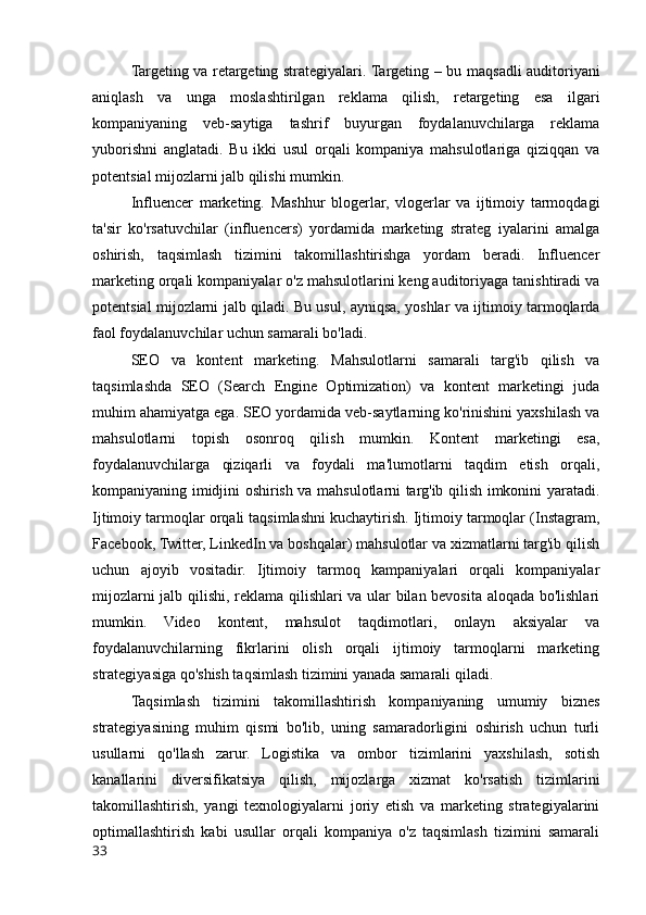 Targeting va retargeting strategiyalari. Targeting –   bu maqsadli auditoriyani
aniqlash   va   unga   moslashtirilgan   reklama   qilish,   retargeting   esa   ilgari
kompaniyaning   veb-saytiga   tashrif   buyurgan   foydalanuvchilarga   reklama
yuborishni   anglatadi.   Bu   ikki   usul   orqali   kompaniya   mahsulotlariga   qiziqqan   va
potentsial mijozlarni jalb qilishi mumkin.
Influencer   marketing.   Mashhur   blogerlar,   vlogerlar   va   ijtimoiy   tarmoqdagi
ta'sir   ko'rsatuvchilar   (influencers)   yordamida   marketing   strateg   iyalarini   amalga
oshirish,   taqsimlash   tizimini   takomillashtirishga   yordam   beradi.   Influencer
marketing orqali kompaniyalar o'z mahsulotlarini keng auditoriyaga tanishtiradi va
potentsial mijozlarni jalb qiladi. Bu usul, ayniqsa, yoshlar va ijtimoiy tarmoqlarda
faol foydalanuvchilar uchun samarali bo'ladi.
SEO   va   kontent   marketing.   Mahsulotlarni   samarali   targ'ib   qilish   va
taqsimlashda   SEO   (Search   Engine   Optimization)   va   kontent   marketingi   juda
muhim ahamiyatga ega. SEO yordamida veb-saytlarning ko'rinishini yaxshilash va
mahsulotlarni   topish   osonroq   qilish   mumkin.   Kontent   marketingi   esa,
foydalanuvchilarga   qiziqarli   va   foydali   ma'lumotlarni   taqdim   etish   orqali,
kompaniyaning imidjini oshirish va mahsulotlarni targ'ib qilish imkonini yaratadi.
Ijtimoiy tarmoqlar orqali taqsimlashni kuchaytirish. Ijtimoiy tarmoqlar (Instagram,
Facebook, Twitter, LinkedIn va boshqalar) mahsulotlar va xizmatlarni targ'ib qilish
uchun   ajoyib   vositadir.   Ijtimoiy   tarmoq   kampaniyalari   orqali   kompaniyalar
mijozlarni jalb qilishi, reklama qilishlari va ular bilan bevosita aloqada bo'lishlari
mumkin.   Video   kontent,   mahsulot   taqdimotlari,   onlayn   aksiyalar   va
foydalanuvchilarning   fikrlarini   olish   orqali   ijtimoiy   tarmoqlarni   marketing
strategiyasiga qo'shish taqsimlash tizimini yanada samarali qiladi.
Taqsimlash   tizimini   takomillashtirish   kompaniyaning   umumiy   biznes
strategiyasining   muhim   qismi   bo'lib,   uning   samaradorligini   oshirish   uchun   turli
usullarni   qo'llash   zarur.   Logistika   va   ombor   tizimlarini   yaxshilash,   sotish
kanallarini   diversifikatsiya   qilish,   mijozlarga   xizmat   ko'rsatish   tizimlarini
takomillashtirish,   yangi   texnologiyalarni   joriy   etish   va   marketing   strategiyalarini
optimallashtirish   kabi   usullar   orqali   kompaniya   o'z   taqsimlash   tizimini   samarali
33