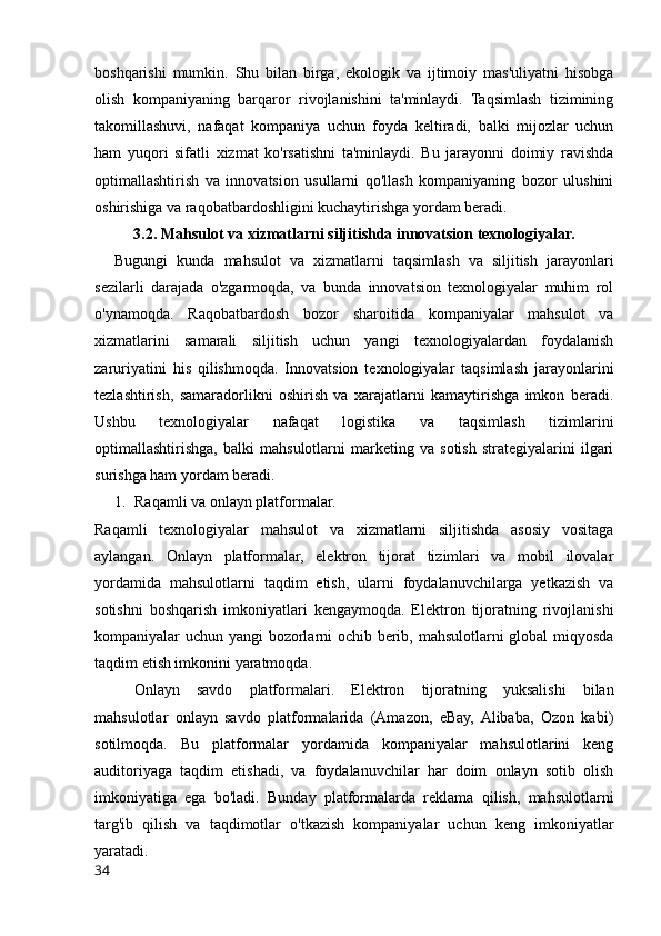 boshqarishi   mumkin.   Shu   bilan   birga,   ekologik   va   ijtimoiy   mas'uliyatni   hisobga
olish   kompaniyaning   barqaror   rivojlanishini   ta'minlaydi.   Taqsimlash   tizimining
takomillashuvi,   nafaqat   kompaniya   uchun   foyda   keltiradi,   balki   mijozlar   uchun
ham   yuqori   sifatli   xizmat   ko'rsatishni   ta'minlaydi.   Bu   jarayonni   doimiy   ravishda
optimallashtirish   va   innovatsion   usullarni   qo'llash   kompaniyaning   bozor   ulushini
oshirishiga va raqobatbardoshligini kuchaytirishga yordam beradi.
3.2. Mahsulot va xizmatlarni siljitishda innovatsion texnologiyalar.
Bugungi   kunda   mahsulot   va   xizmatlarni   taqsimlash   va   siljitish   jarayonlari
sezilarli   darajada   o'zgarmoqda,   va   bunda   innovatsion   texnologiyalar   muhim   rol
o'ynamoqda.   Raqobatbardosh   bozor   sharoitida   kompaniyalar   mahsulot   va
xizmatlarini   samarali   siljitish   uchun   yangi   texnologiyalardan   foydalanish
zaruriyatini   his   qilishmoqda.   Innovatsion   texnologiyalar   taqsimlash   jarayonlarini
tezlashtirish,   samaradorlikni   oshirish   va   xarajatlarni   kamaytirishga   imkon   beradi.
Ushbu   texnologiyalar   nafaqat   logistika   va   taqsimlash   tizimlarini
optimallashtirishga,   balki   mahsulotlarni   marketing   va   sotish   strategiyalarini   ilgari
surishga ham yordam beradi.
1. Raqamli va onlayn platformalar.
Raqamli   texnologiyalar   mahsulot   va   xizmatlarni   siljitishda   asosiy   vositaga
aylangan.   Onlayn   platformalar,   elektron   tijorat   tizimlari   va   mobil   ilovalar
yordamida   mahsulotlarni   taqdim   etish,   ularni   foydalanuvchilarga   yetkazish   va
sotishni   boshqarish   imkoniyatlari   kengaymoqda.   Elektron   tijoratning   rivojlanishi
kompaniyalar uchun yangi bozorlarni ochib berib, mahsulotlarni global miqyosda
taqdim etish imkonini yaratmoqda.
Onlayn   savdo   platformalari.   Elektron   tijoratning   yuksalishi   bilan
mahsulotlar   onlayn   savdo   platformalarida   (Amazon,   eBay,  Alibaba,   Ozon   kabi)
sotilmoqda.   Bu   platformalar   yordamida   kompaniyalar   mahsulotlarini   keng
auditoriyaga   taqdim   etishadi,   va   foydalanuvchilar   har   doim   onlayn   sotib   olish
imkoniyatiga   ega   bo'ladi.   Bunday   platformalarda   reklama   qilish,   mahsulotlarni
targ'ib   qilish   va   taqdimotlar   o'tkazish   kompaniyalar   uchun   keng   imkoniyatlar
yaratadi.
34