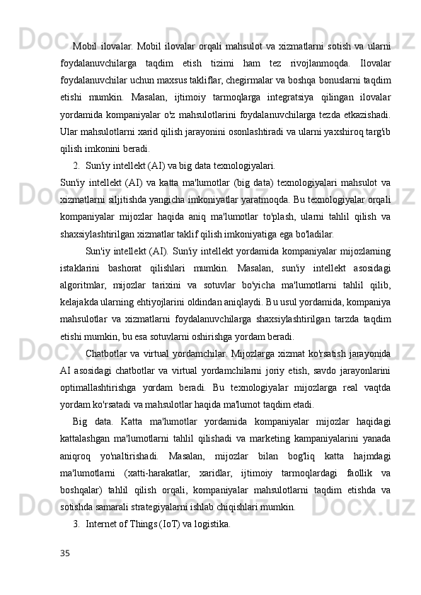 Mobil   ilovalar.   Mobil   ilovalar   orqali   mahsulot   va   xizmatlarni   sotish   va   ularni
foydalanuvchilarga   taqdim   etish   tizimi   ham   tez   rivojlanmoqda.   Ilovalar
foydalanuvchilar uchun maxsus takliflar, chegirmalar va boshqa bonuslarni taqdim
etishi   mumkin.   Masalan,   ijtimoiy   tarmoqlarga   integratsiya   qilingan   ilovalar
yordamida   kompaniyalar   o'z   mahsulotlarini   foydalanuvchilarga  tezda   etkazishadi.
Ular mahsulotlarni xarid qilish jarayonini osonlashtiradi va ularni yaxshiroq targ'ib
qilish imkonini beradi.
2. Sun'iy intellekt (AI) va big data texnologiyalari.
Sun'iy   intellekt   (AI)   va   katta   ma'lumotlar   (big   data)   texnologiyalari   mahsulot   va
xizmatlarni siljitishda yangicha imkoniyatlar yaratmoqda. Bu texnologiyalar orqali
kompaniyalar   mijozlar   haqida   aniq   ma'lumotlar   to'plash,   ularni   tahlil   qilish   va
shaxsiylashtirilgan xizmatlar taklif qilish imkoniyatiga ega bo'ladilar.
Sun'iy intellekt  (AI).   Sun'iy intellekt yordamida kompaniyalar  mijozlarning
istaklarini   bashorat   qilishlari   mumkin.   Masalan,   sun'iy   intellekt   asosidagi
algoritmlar,   mijozlar   tarixini   va   sotuvlar   bo'yicha   ma'lumotlarni   tahlil   qilib,
kelajakda ularning ehtiyojlarini oldindan aniqlaydi. Bu usul yordamida, kompaniya
mahsulotlar   va   xizmatlarni   foydalanuvchilarga   shaxsiylashtirilgan   tarzda   taqdim
etishi mumkin, bu esa sotuvlarni oshirishga yordam beradi.
Chatbotlar va virtual  yordamchilar . Mijozlarga xizmat ko'rsatish jarayonida
AI   asosidagi   chatbotlar   va   virtual   yordamchilarni   joriy   etish,   savdo   jarayonlarini
optimallashtirishga   yordam   beradi.   Bu   texnologiyalar   mijozlarga   real   vaqtda
yordam ko'rsatadi va mahsulotlar haqida ma'lumot taqdim etadi.
Big   data .   Katta   ma'lumotlar   yordamida   kompaniyalar   mijozlar   haqidagi
kattalashgan   ma'lumotlarni   tahlil   qilishadi   va   marketing   kampaniyalarini   yanada
aniqroq   yo'naltirishadi.   Masalan,   mijozlar   bilan   bog'liq   katta   hajmdagi
ma'lumotlarni   (xatti-harakatlar,   xaridlar,   ijtimoiy   tarmoqlardagi   faollik   va
boshqalar)   tahlil   qilish   orqali,   kompaniyalar   mahsulotlarni   taqdim   etishda   va
sotishda samarali strategiyalarni ishlab chiqishlari mumkin.
3. Internet of Things (IoT) va logistika.
35 