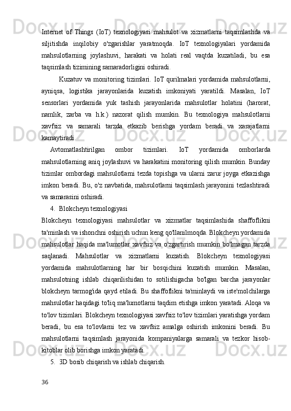 Internet   of   Things   (IoT)   texnologiyasi   mahsulot   va   xizmatlarni   taqsimlashda   va
siljitishda   inqilobiy   o'zgarishlar   yaratmoqda.   IoT   texnologiyalari   yordamida
mahsulotlarning   joylashuvi,   harakati   va   holati   real   vaqtda   kuzatiladi,   bu   esa
taqsimlash tizimining samaradorligini oshiradi.
Kuzatuv   va   monitoring   tizimlari.   IoT  qurilmalari   yordamida   mahsulotlarni,
ayniqsa,   logistika   jarayonlarida   kuzatish   imkoniyati   yaratildi.   Masalan,   IoT
sensorlari   yordamida   yuk   tashish   jarayonlarida   mahsulotlar   holatini   (harorat,
namlik,   zarba   va   h.k.)   nazorat   qilish   mumkin.   Bu   texnologiya   mahsulotlarni
xavfsiz   va   samarali   tarzda   etkazib   berishga   yordam   beradi   va   xarajatlarni
kamaytiradi.
Avtomatlashtirilgan   ombor   tizimlari.   IoT   yordamida   omborlarda
mahsulotlarning aniq joylashuvi va harakatini monitoring qilish mumkin. Bunday
tizimlar   ombordagi   mahsulotlarni  tezda  topishga  va  ularni  zarur  joyga  etkazishga
imkon beradi. Bu, o'z navbatida, mahsulotlarni taqsimlash jarayonini tezlashtiradi
va samarasini oshiradi.
4. Blokcheyn texnologiyas i
Blokcheyn   texnologiyasi   mahsulotlar   va   xizmatlar   taqsimlashida   shaffoflikni
ta'minlash va ishonchni oshirish uchun keng qo'llanilmoqda. Blokcheyn yordamida
mahsulotlar   haqida   ma'lumotlar   xavfsiz   va   o'zgartirish   mumkin   bo'lmagan   tarzda
saqlanadi.   Mahsulotlar   va   xizmatlarni   kuzatish.   Blokcheyn   texnologiyasi
yordamida   mahsulotlarning   har   bir   bosqichini   kuzatish   mumkin.   Masalan,
mahsulotning   ishlab   chiqarilishidan   to   sotilishigacha   bo'lgan   barcha   jarayonlar
blokcheyn tarmog'ida qayd etiladi. Bu shaffoflikni ta'minlaydi  va iste'molchilarga
mahsulotlar haqidagi to'liq ma'lumotlarni taqdim etishga imkon yaratadi. Aloqa va
to'lov tizimlari. Blokcheyn texnologiyasi xavfsiz to'lov tizimlari yaratishga yordam
beradi,   bu   esa   to'lovlarni   tez   va   xavfsiz   amalga   oshirish   imkonini   beradi.   Bu
mahsulotlarni   taqsimlash   jarayonida   kompaniyalarga   samarali   va   tezkor   hisob-
kitoblar olib borishga imkon yaratadi.
5. 3D bosib chiqarish va ishlab chiqarish.
36