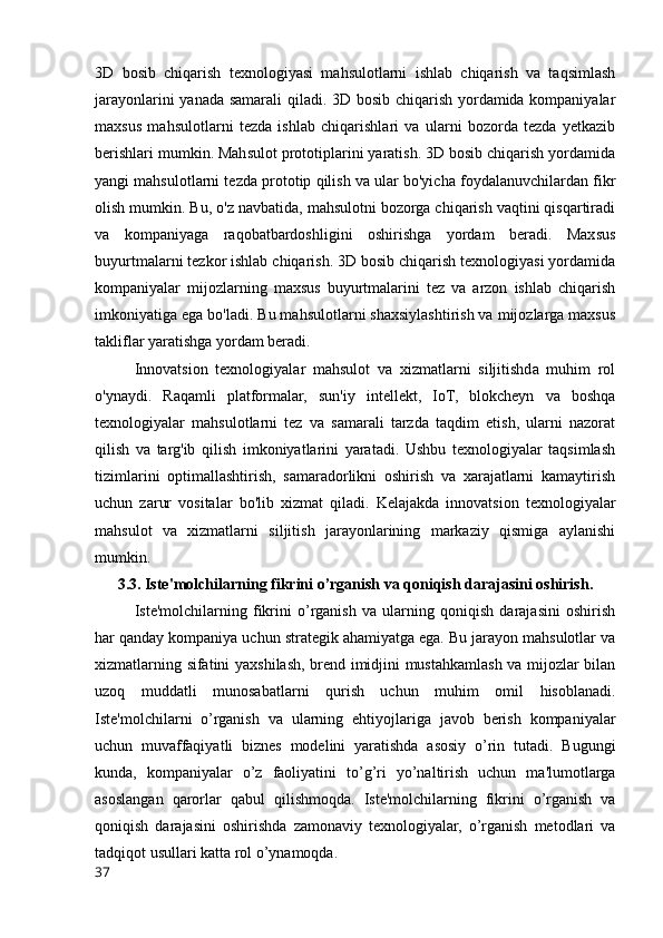 3D   bosib   chiqarish   texnologiyasi   mahsulotlarni   ishlab   chiqarish   va   taqsimlash
jarayonlarini yanada samarali qiladi. 3D bosib chiqarish yordamida kompaniyalar
maxsus   mahsulotlarni   tezda   ishlab   chiqarishlari   va   ularni   bozorda   tezda   yetkazib
berishlari mumkin. Mahsulot prototiplarini yaratish. 3D bosib chiqarish yordamida
yangi mahsulotlarni tezda prototip qilish va ular bo'yicha foydalanuvchilardan fikr
olish mumkin. Bu, o'z navbatida, mahsulotni bozorga chiqarish vaqtini qisqartiradi
va   kompaniyaga   raqobatbardoshligini   oshirishga   yordam   beradi.   Maxsus
buyurtmalarni tezkor ishlab chiqarish. 3D bosib chiqarish texnologiyasi yordamida
kompaniyalar   mijozlarning   maxsus   buyurtmalarini   tez   va   arzon   ishlab   chiqarish
imkoniyatiga ega bo'ladi. Bu mahsulotlarni shaxsiylashtirish va mijozlarga maxsus
takliflar yaratishga yordam beradi.
Innovatsion   texnologiyalar   mahsulot   va   xizmatlarni   siljitishda   muhim   rol
o'ynaydi.   Raqamli   platformalar,   sun'iy   intellekt,   IoT,   blokcheyn   va   boshqa
texnologiyalar   mahsulotlarni   tez   va   samarali   tarzda   taqdim   etish,   ularni   nazorat
qilish   va   targ'ib   qilish   imkoniyatlarini   yaratadi.   Ushbu   texnologiyalar   taqsimlash
tizimlarini   optimallashtirish,   samaradorlikni   oshirish   va   xarajatlarni   kamaytirish
uchun   zarur   vositalar   bo'lib   xizmat   qiladi.   Kelajakda   innovatsion   texnologiyalar
mahsulot   va   xizmatlarni   siljitish   jarayonlarining   markaziy   qismiga   aylanishi
mumkin.
3.3. Iste'molchilarning fikrini o’rganish va qoniqish darajasini oshirish.
Iste'molchilarning   fikrini   o’rganish   va   ularning   qoniqish   darajasini   oshirish
har qanday kompaniya uchun strategik ahamiyatga ega. Bu jarayon mahsulotlar va
xizmatlarning sifatini yaxshilash, brend imidjini mustahkamlash va mijozlar bilan
uzoq   muddatli   munosabatlarni   qurish   uchun   muhim   omil   hisoblanadi.
Iste'molchilarni   o’rganish   va   ularning   ehtiyojlariga   javob   berish   kompaniyalar
uchun   muvaffaqiyatli   biznes   modelini   yaratishda   asosiy   o’rin   tutadi.   Bugungi
kunda,   kompaniyalar   o’z   faoliyatini   to’g’ri   yo’naltirish   uchun   ma'lumotlarga
asoslangan   qarorlar   qabul   qilishmoqda.   Iste'molchilarning   fikrini   o’rganish   va
qoniqish   darajasini   oshirishda   zamonaviy   texnologiyalar,   o’rganish   metodlari   va
tadqiqot usullari katta rol o’ynamoqda.
37