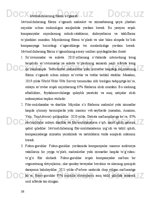 Iste'molchilarning fikrini o’rganish.
Iste'molchilarning   fikrini   o’rganish   mahsulot   va   xizmatlarning   qaysi   jihatlari
mijozlar   uchun   muhimligini   aniqlashda   yordam   beradi.   Bu   jarayon   orqali
kompaniyalar   mijozlarning   xohish-istaklarini,   shikoyatlarini   va   takliflarini
to’plashlari   mumkin.   Mijozlarning   fikrini   to’plash   va   ular   bilan   aloqada   bo’lish
kompaniyaga   bozordagi   o’zgarishlarga   tez   moslashishga   yordam   beradi.
Iste'molchilarning fikrini o’rganishning asosiy usullari quyidagilardan iborat:
1. So’rovnomalar   va   anketa.   2010-yillarning   o’rtalarida   internetning   keng
tarqalishi   so’rovnomalar   va   anketa   to’plashning   samarali   usuli   sifatida   keng
qo’llanilmoqda. Tadbirkorlar mahsulotlar yoki xizmatlar haqidagi mijozlarning
fikrini   o’rganish   uchun   onlayn   so’rovlar   va   testlar   tashkil   etadilar.   Masalan,
2019-yilda World Wide Web Survey tomonidan olib borilgan tadqiqotga ko’ra,
onlayn so’rovlar orqali mijozlarning 65% fikrlarini olish mumkin. Bu usulning
afzalliklari,   foydalanuvchilarga   qulaylik   yaratishi   va   aniq   natijalar   olish
imkoniyatini taqdim etishidir.
2. Fikr-mulohazalar   va   sharhlar.   Mijozlar   o’z   fikrlarini   mahsulot   yoki   xizmatlar
haqida   ijtimoiy   tarmoqlarda   yoki   maxsus   veb-saytlarda   (masalan,   Amazon,
Yelp, TripAdvisor) qoldiradilar. 2020-yilda, Statista ma'lumotlariga ko’ra, 85%
iste'molchilar onlayn sharhlar va fikr-mulohazalarni o’qib, xarid qilish qarorini
qabul   qiladilar.   Iste'molchilarning   fikr-mulohazalarini   yig’ish   va   tahlil   qilish,
kompaniyalarga   xizmatni   yaxshilash   va   xatoliklarni   tezda   aniqlash   imkonini
beradi.
3. Fokus-guruhlar.   Fokus-guruhlar   yordamida   kompaniyalar   maxsus   auditoriya
vakillarini   bir   joyga   to’plab,   mahsulotlar   yoki   xizmatlar   haqida   to’g’ridan-
to’g’ri   fikr   olishadi.   Fokus-guruhlar   orqali   kompaniyalar   ma'lum   bir
segmentning ehtiyojlarini, ular qanday tavsiyalar berishini va ularning qoniqish
darajasini baholaydilar. 2021-yilda «Forbes» nashrida chop etilgan ma'lumotga
ko’ra,   fokus-guruhlar   95%   mijozlar   ehtiyojlarini   aniq   tahlil   qilishda   samarali
usul sifatida tan olingan.
38 