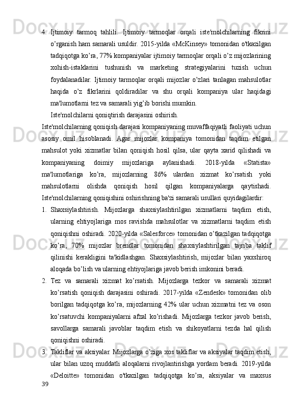 4. Ijtimoiy   tarmoq   tahlili.   Ijtimoiy   tarmoqlar   orqali   iste'molchilarning   fikrini
o’rganish ham samarali usuldir. 2015-yilda «McKinsey» tomonidan o'tkazilgan
tadqiqotga ko’ra, 77% kompaniyalar ijtimoiy tarmoqlar orqali o’z mijozlarining
xohish-istaklarini   tushunish   va   marketing   strategiyalarini   tuzish   uchun
foydalanadilar.   Ijtimoiy   tarmoqlar   orqali   mijozlar   o’zlari   tanlagan   mahsulotlar
haqida   o’z   fikrlarini   qoldiradilar   va   shu   orqali   kompaniya   ular   haqidagi
ma'lumotlarni tez va samarali yig’ib borishi mumkin.
Iste'molchilarni qoniqtirish darajasini oshirish.
Iste'molchilarning qoniqish darajasi kompaniyaning muvaffaqiyatli faoliyati uchun
asosiy   omil   hisoblanadi.   Agar   mijozlar   kompaniya   tomonidan   taqdim   etilgan
mahsulot   yoki   xizmatlar   bilan   qoniqish   hosil   qilsa,   ular   qayta   xarid   qilishadi   va
kompaniyaning   doimiy   mijozlariga   aylanishadi.   2018-yilda   «Statista»
ma'lumotlariga   ko’ra,   mijozlarning   86%   ulardan   xizmat   ko’rsatish   yoki
mahsulotlarni   olishda   qoniqish   hosil   qilgan   kompaniyalarga   qaytishadi.
Iste'molchilarning qoniqishini oshirishning ba'zi samarali usullari quyidagilardir:
1. Shaxsiylashtirish.   Mijozlarga   shaxsiylashtirilgan   xizmatlarni   taqdim   etish,
ularning   ehtiyojlariga   mos   ravishda   mahsulotlar   va   xizmatlarni   taqdim   etish
qoniqishni oshiradi. 2020-yilda «Salesforce» tomonidan o’tkazilgan tadqiqotga
ko’ra,   70%   mijozlar   brendlar   tomonidan   shaxsiylashtirilgan   tajriba   taklif
qilinishi   kerakligini   ta'kidlashgan.   Shaxsiylashtirish,   mijozlar   bilan   yaxshiroq
aloqada bo’lish va ularning ehtiyojlariga javob berish imkonini beradi.
2. Tez   va   samarali   xizmat   ko’rsatish.   Mijozlarga   tezkor   va   samarali   xizmat
ko’rsatish   qoniqish   darajasini   oshiradi.   2017-yilda   «Zendesk»   tomonidan   olib
borilgan   tadqiqotga   ko’ra,   mijozlarning   42%   ular   uchun   xizmatni   tez   va   oson
ko’rsatuvchi   kompaniyalarni   afzal   ko’rishadi.   Mijozlarga   tezkor   javob   berish,
savollarga   samarali   javoblar   taqdim   etish   va   shikoyatlarni   tezda   hal   qilish
qoniqishni oshiradi.
3. Takliflar va aksiyalar. Mijozlarga o’ziga xos takliflar va aksiyalar taqdim etish,
ular   bilan uzoq  muddatli  aloqalarni   rivojlantirishga  yordam   beradi. 2019-yilda
«Deloitte»   tomonidan   o'tkazilgan   tadqiqotga   ko’ra,   aksiyalar   va   maxsus
39 