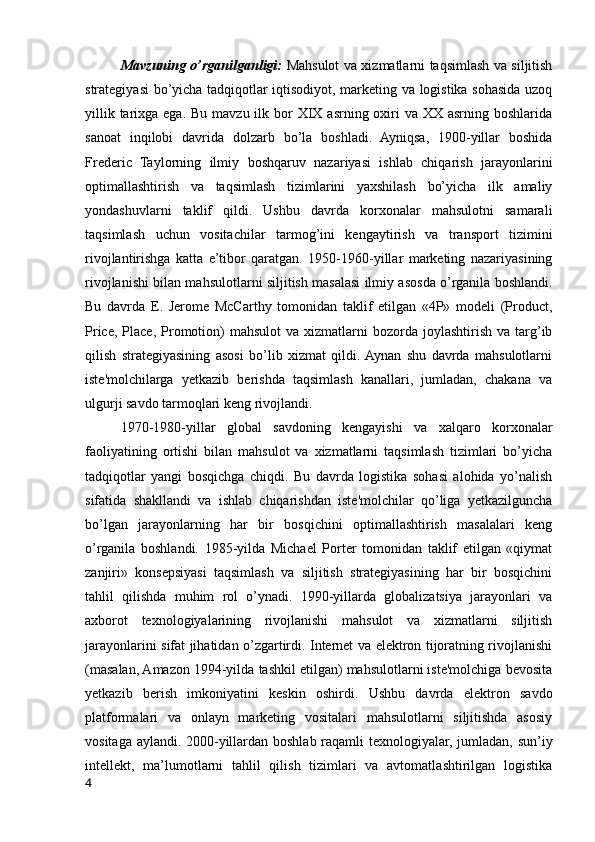 Mavzuning o’rganilganligi:   Mahsulot va xizmatlarni taqsimlash va siljitish
strategiyasi bo’yicha tadqiqotlar iqtisodiyot, marketing va logistika sohasida uzoq
yillik tarixga ega.  Bu mavzu ilk bor  XIX asrning oxiri  va XX asrning boshlarida
sanoat   inqilobi   davrida   dolzarb   bo’la   boshladi.   Ayniqsa,   1900-yillar   boshida
Frederic   Taylorning   ilmiy   boshqaruv   nazariyasi   ishlab   chiqarish   jarayonlarini
optimallashtirish   va   taqsimlash   tizimlarini   yaxshilash   bo’yicha   ilk   amaliy
yondashuvlarni   taklif   qildi.   Ushbu   davrda   korxonalar   mahsulotni   samarali
taqsimlash   uchun   vositachilar   tarmog’ini   kengaytirish   va   transport   tizimini
rivojlantirishga   katta   e’tibor   qaratgan.   1950-1960-yillar   marketing   nazariyasining
rivojlanishi bilan mahsulotlarni siljitish masalasi ilmiy asosda o’rganila boshlandi.
Bu   davrda   E.   Jerome   McCarthy   tomonidan   taklif   etilgan   «4P»   modeli   (Product,
Price,  Place,   Promotion)  mahsulot   va  xizmatlarni   bozorda   joylashtirish   va  targ’ib
qilish   strategiyasining   asosi   bo’lib   xizmat   qildi.  Aynan   shu   davrda   mahsulotlarni
iste'molchilarga   yetkazib   berishda   taqsimlash   kanallari,   jumladan,   chakana   va
ulgurji savdo tarmoqlari keng rivojlandi.
1970-1980-yillar   global   savdoning   kengayishi   va   xalqaro   korxonalar
faoliyatining   ortishi   bilan   mahsulot   va   xizmatlarni   taqsimlash   tizimlari   bo’yicha
tadqiqotlar   yangi   bosqichga   chiqdi.   Bu   davrda   logistika   sohasi   alohida   yo’nalish
sifatida   shakllandi   va   ishlab   chiqarishdan   iste'molchilar   qo’liga   yetkazilguncha
bo’lgan   jarayonlarning   har   bir   bosqichini   optimallashtirish   masalalari   keng
o’rganila   boshlandi.   1985-yilda   Michael   Porter   tomonidan   taklif   etilgan   «qiymat
zanjiri»   konsepsiyasi   taqsimlash   va   siljitish   strategiyasining   har   bir   bosqichini
tahlil   qilishda   muhim   rol   o’ynadi.   1990-yillarda   globalizatsiya   jarayonlari   va
axborot   texnologiyalarining   rivojlanishi   mahsulot   va   xizmatlarni   siljitish
jarayonlarini sifat jihatidan o’zgartirdi. Internet va elektron tijoratning rivojlanishi
(masalan, Amazon 1994-yilda tashkil etilgan) mahsulotlarni iste'molchiga bevosita
yetkazib   berish   imkoniyatini   keskin   oshirdi.   Ushbu   davrda   elektron   savdo
platformalari   va   onlayn   marketing   vositalari   mahsulotlarni   siljitishda   asosiy
vositaga aylandi. 2000-yillardan boshlab raqamli texnologiyalar, jumladan, sun’iy
intellekt,   ma’lumotlarni   tahlil   qilish   tizimlari   va   avtomatlashtirilgan   logistika
4 