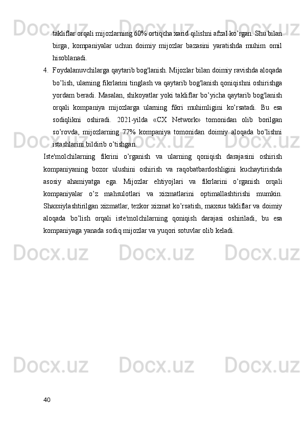 takliflar orqali mijozlarning 60% ortiqcha xarid qilishni afzal ko’rgan. Shu bilan
birga,   kompaniyalar   uchun   doimiy   mijozlar   bazasini   yaratishda   muhim   omil
hisoblanadi.
4. Foydalanuvchilarga qaytarib bog'lanish. Mijozlar bilan doimiy ravishda aloqada
bo’lish, ularning fikrlarini tinglash va qaytarib bog'lanish qoniqishni oshirishga
yordam beradi. Masalan, shikoyatlar yoki takliflar bo’yicha qaytarib bog'lanish
orqali   kompaniya   mijozlarga   ularning   fikri   muhimligini   ko’rsatadi.   Bu   esa
sodiqlikni   oshiradi.   2021-yilda   «CX   Network»   tomonidan   olib   borilgan
so’rovda,   mijozlarning   77%   kompaniya   tomonidan   doimiy   aloqada   bo’lishni
istashlarini bildirib o’tishgan.
Iste'molchilarning   fikrini   o’rganish   va   ularning   qoniqish   darajasini   oshirish
kompaniyaning   bozor   ulushini   oshirish   va   raqobatbardoshligini   kuchaytirishda
asosiy   ahamiyatga   ega.   Mijozlar   ehtiyojlari   va   fikrlarini   o’rganish   orqali
kompaniyalar   o’z   mahsulotlari   va   xizmatlarini   optimallashtirishi   mumkin.
Shaxsiylashtirilgan xizmatlar, tezkor xizmat ko’rsatish, maxsus takliflar va doimiy
aloqada   bo’lish   orqali   iste'molchilarning   qoniqish   darajasi   oshiriladi,   bu   esa
kompaniyaga yanada sodiq mijozlar va yuqori sotuvlar olib keladi.  
40 