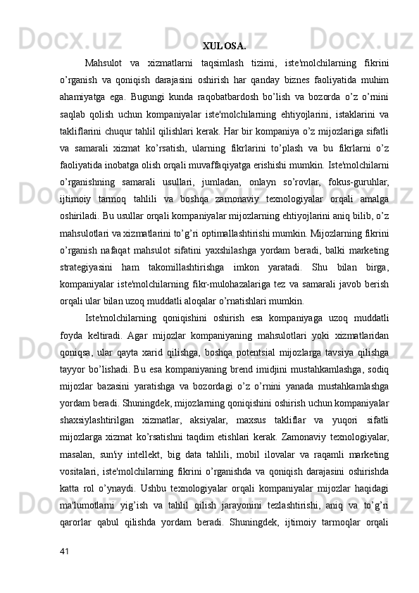 XULOSA.
Mahsulot   va   xizmatlarni   taqsimlash   tizimi,   iste'molchilarning   fikrini
o’rganish   va   qoniqish   darajasini   oshirish   har   qanday   biznes   faoliyatida   muhim
ahamiyatga   ega.   Bugungi   kunda   raqobatbardosh   bo’lish   va   bozorda   o’z   o’rnini
saqlab   qolish   uchun   kompaniyalar   iste'molchilarning   ehtiyojlarini,   istaklarini   va
takliflarini chuqur tahlil qilishlari kerak. Har bir kompaniya o’z mijozlariga sifatli
va   samarali   xizmat   ko’rsatish,   ularning   fikrlarini   to’plash   va   bu   fikrlarni   o’z
faoliyatida inobatga olish orqali muvaffaqiyatga erishishi mumkin.   Iste'molchilarni
o’rganishning   samarali   usullari,   jumladan,   onlayn   so’rovlar,   fokus-guruhlar,
ijtimoiy   tarmoq   tahlili   va   boshqa   zamonaviy   texnologiyalar   orqali   amalga
oshiriladi. Bu usullar orqali kompaniyalar mijozlarning ehtiyojlarini aniq bilib, o’z
mahsulotlari va xizmatlarini to’g’ri optimallashtirishi mumkin. Mijozlarning fikrini
o’rganish   nafaqat   mahsulot   sifatini   yaxshilashga   yordam   beradi,   balki   marketing
strategiyasini   ham   takomillashtirishga   imkon   yaratadi.   Shu   bilan   birga,
kompaniyalar   iste'molchilarning   fikr-mulohazalariga   tez   va   samarali   javob   berish
orqali ular bilan uzoq muddatli aloqalar o’rnatishlari mumkin.
Iste'molchilarning   qoniqishini   oshirish   esa   kompaniyaga   uzoq   muddatli
foyda   keltiradi.   Agar   mijozlar   kompaniyaning   mahsulotlari   yoki   xizmatlaridan
qoniqsa,   ular   qayta   xarid   qilishga,   boshqa   potentsial   mijozlarga   tavsiya   qilishga
tayyor   bo’lishadi.   Bu   esa   kompaniyaning   brend   imidjini   mustahkamlashga,   sodiq
mijozlar   bazasini   yaratishga   va   bozordagi   o’z   o’rnini   yanada   mustahkamlashga
yordam beradi. Shuningdek, mijozlarning qoniqishini oshirish uchun kompaniyalar
shaxsiylashtirilgan   xizmatlar,   aksiyalar,   maxsus   takliflar   va   yuqori   sifatli
mijozlarga   xizmat   ko’rsatishni   taqdim   etishlari   kerak.   Zamonaviy   texnologiyalar,
masalan,   sun'iy   intellekt,   big   data   tahlili,   mobil   ilovalar   va   raqamli   marketing
vositalari,   iste'molchilarning   fikrini   o’rganishda   va   qoniqish   darajasini   oshirishda
katta   rol   o’ynaydi.   Ushbu   texnologiyalar   orqali   kompaniyalar   mijozlar   haqidagi
ma'lumotlarni   yig’ish   va   tahlil   qilish   jarayonini   tezlashtirishi,   aniq   va   to’g’ri
qarorlar   qabul   qilishda   yordam   beradi.   Shuningdek,   ijtimoiy   tarmoqlar   orqali
41