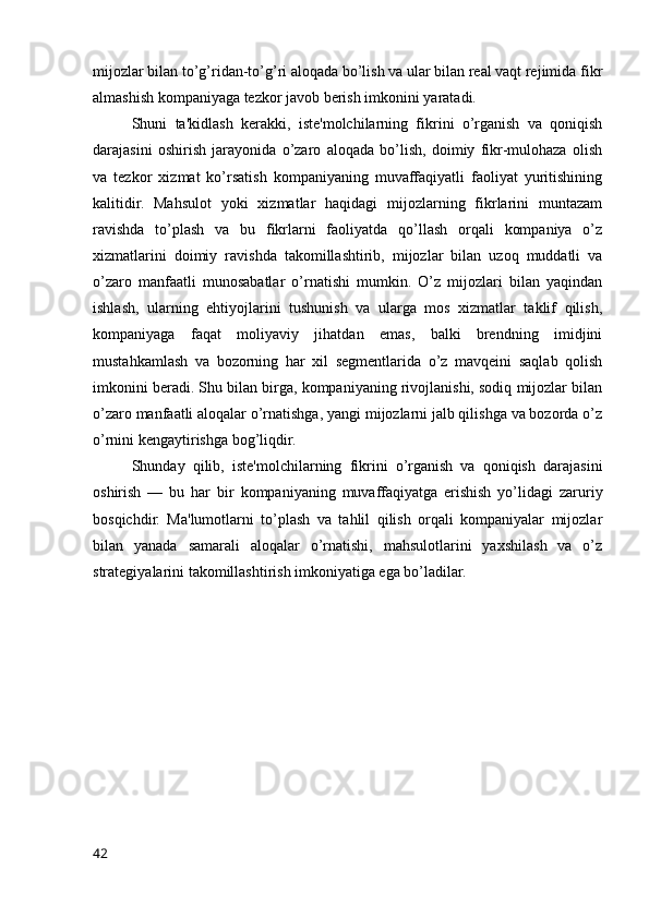 mijozlar bilan to’g’ridan-to’g’ri aloqada bo’lish va ular bilan real vaqt rejimida fikr
almashish kompaniyaga tezkor javob berish imkonini yaratadi.
Shuni   ta'kidlash   kerakki,   iste'molchilarning   fikrini   o’rganish   va   qoniqish
darajasini   oshirish   jarayonida   o’zaro   aloqada   bo’lish,   doimiy   fikr-mulohaza   olish
va   tezkor   xizmat   ko’rsatish   kompaniyaning   muvaffaqiyatli   faoliyat   yuritishining
kalitidir.   Mahsulot   yoki   xizmatlar   haqidagi   mijozlarning   fikrlarini   muntazam
ravishda   to’plash   va   bu   fikrlarni   faoliyatda   qo’llash   orqali   kompaniya   o’z
xizmatlarini   doimiy   ravishda   takomillashtirib,   mijozlar   bilan   uzoq   muddatli   va
o’zaro   manfaatli   munosabatlar   o’rnatishi   mumkin.   O’z   mijozlari   bilan   yaqindan
ishlash,   ularning   ehtiyojlarini   tushunish   va   ularga   mos   xizmatlar   taklif   qilish,
kompaniyaga   faqat   moliyaviy   jihatdan   emas,   balki   brendning   imidjini
mustahkamlash   va   bozorning   har   xil   segmentlarida   o’z   mavqeini   saqlab   qolish
imkonini beradi. Shu bilan birga, kompaniyaning rivojlanishi, sodiq mijozlar bilan
o’zaro manfaatli aloqalar o’rnatishga, yangi mijozlarni jalb qilishga va bozorda o’z
o’rnini kengaytirishga bog’liqdir.
Shunday   qilib,   iste'molchilarning   fikrini   o’rganish   va   qoniqish   darajasini
oshirish   —   bu   har   bir   kompaniyaning   muvaffaqiyatga   erishish   yo’lidagi   zaruriy
bosqichdir.   Ma'lumotlarni   to’plash   va   tahlil   qilish   orqali   kompaniyalar   mijozlar
bilan   yanada   samarali   aloqalar   o’rnatishi,   mahsulotlarini   yaxshilash   va   o’z
strategiyalarini takomillashtirish imkoniyatiga ega bo’ladilar.
42